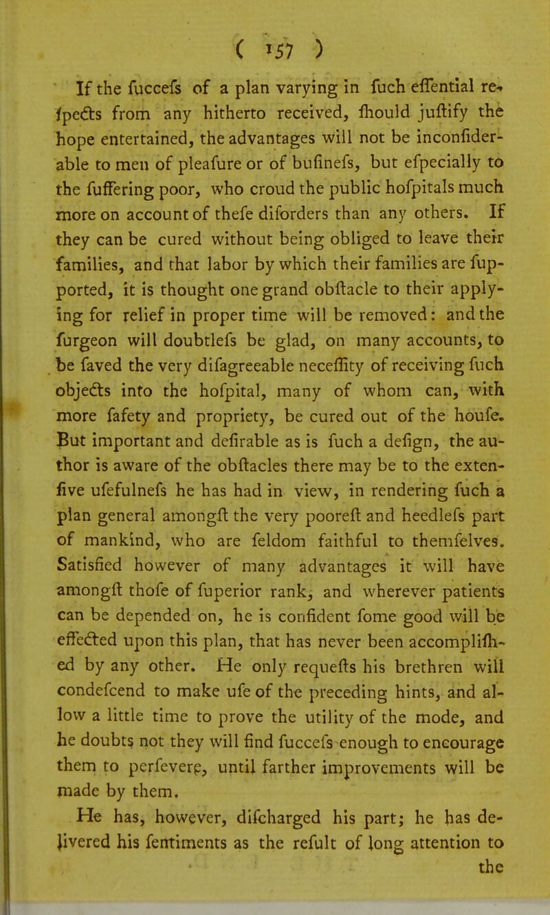 ( '57 ) If the fuccefs of a plan varying in fuch effential re^ ipedis from any hitherto received, fhould juftify the hope entertained, the advantages will not be inconfider^ able to men of pleafure or of bufinefs, but efpecially to the fuffering poor, who croud the public hofpitals much more on account of thefe diforders than any others. If they can be cured without being obliged to leave thetr families, and that labor by which their families are fup- ported, it is thought one grand obftacle to their apply- ing for relief in proper time will be removed: and the furgeon will doubtlefs be glad, on many accounts, to be faved the very difagreeable neceflity of receiving fuch objefts into the hofpital, many of whom can, with more fafety and propriety, be cured out of the houfe. But important and defirable as is fuch a delign, the au- thor is aware of the obftacles there may be to the exten- live ufefulnefs he has had in view, in rendering fuch a plan general amongll the very pooreft and heedlefs part of mankind, who are feldom faithful to themfelves. Satisfied however of many advantages it will have amongft thofe of fuperior rank, and wherever patients can be depended on, he is confident fome good will be effed:ed upon this plan, that has never been accomplifh- ed by any other. He only requefts his brethren will condefcend to make ufe of the preceding hints, and al- low a little time to prove the utility of the mode, and he doubts not they will find fuccefs enough to encourage them to perfeverp, until farther improvements will be made by them. He has, however, difcharged his part; he has de- Jivered his fentiments as the refult of long attention to the