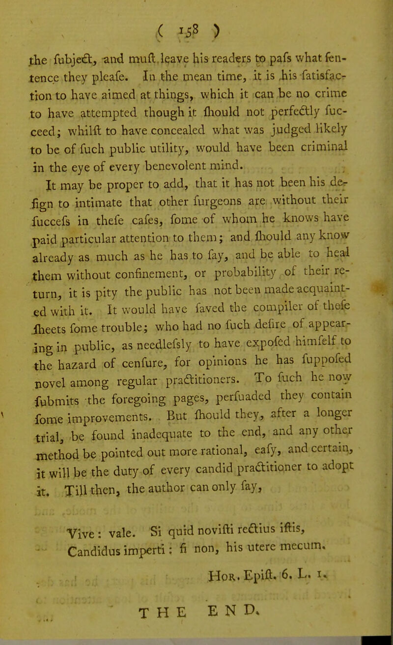 jJbe fubjeift, and muft,leave his readers to pafs what fen- tence they pleafe. In the mean time, it is iiis fatisfac- tion to have aimed at things, which it can be no crime to have attempted though it fliould not perfectly fuc- ceed; whilft to have concealed what was judged likely to be of fuch public utility, would have been criminal in the eye of every benevolent mind. It may be proper to add, that it has not been his der fign to intimate that other furgeons are; without their fuccefs in thefe cafes, fome of whom he knows have paid particular attention to them; and lliould any know already as much as he has to fay, and be able to heal them without confinement, or probability of their re- turn, it is pity the public has not been made acquaint- ed with it. It would have faved the compiler of thefe iheets fome trouble; who had no fuch defire of appear- ing in public, asneedlefsly to have expofed himfelf to the hazard of cenfure, for opinions he has fuppofed novel among regular pradtitioners. To fuch he no^y fubmits the foregoing pages, perfuaded they contain fome improvements. But fliould they, after a longer trial, be found inadequate to the end, and any other method be pointed out more rational, eafy, and certain, it will be the duty of every candid praditioner to adopt it. Till then, the author can only fay, Vive : vale. Si quid novifti redius iflis, Candidus imperti: fi non, his utere mecum. Hob,. Epift. 6. L. i» THE END.