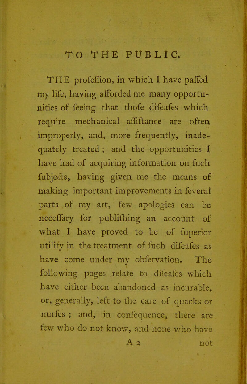 TO THE PUBLIC. THE profeflion, in which I have pafled my life, having afforded me many opportu- nities of feeing that thofe difeafes which require mechanical afliftance are often, improperly, and, more frequently, inade- quately treated ; and the opportunities I have had of acquiring information on fucli fubjeds, having given me the means of making important improvements in feveral parts of my art, few apologies can be neceflary for publifhing an account of what I have proved to be of fuperior Utility in the treatment of fuch difeafes as have come under my obfervation. The following pages relate to difeafes which have either been abandoned as incurable, or, generally, left to the care of quacks or nurfes ; and, in confequence, there are few who do not know, and none v/ho have