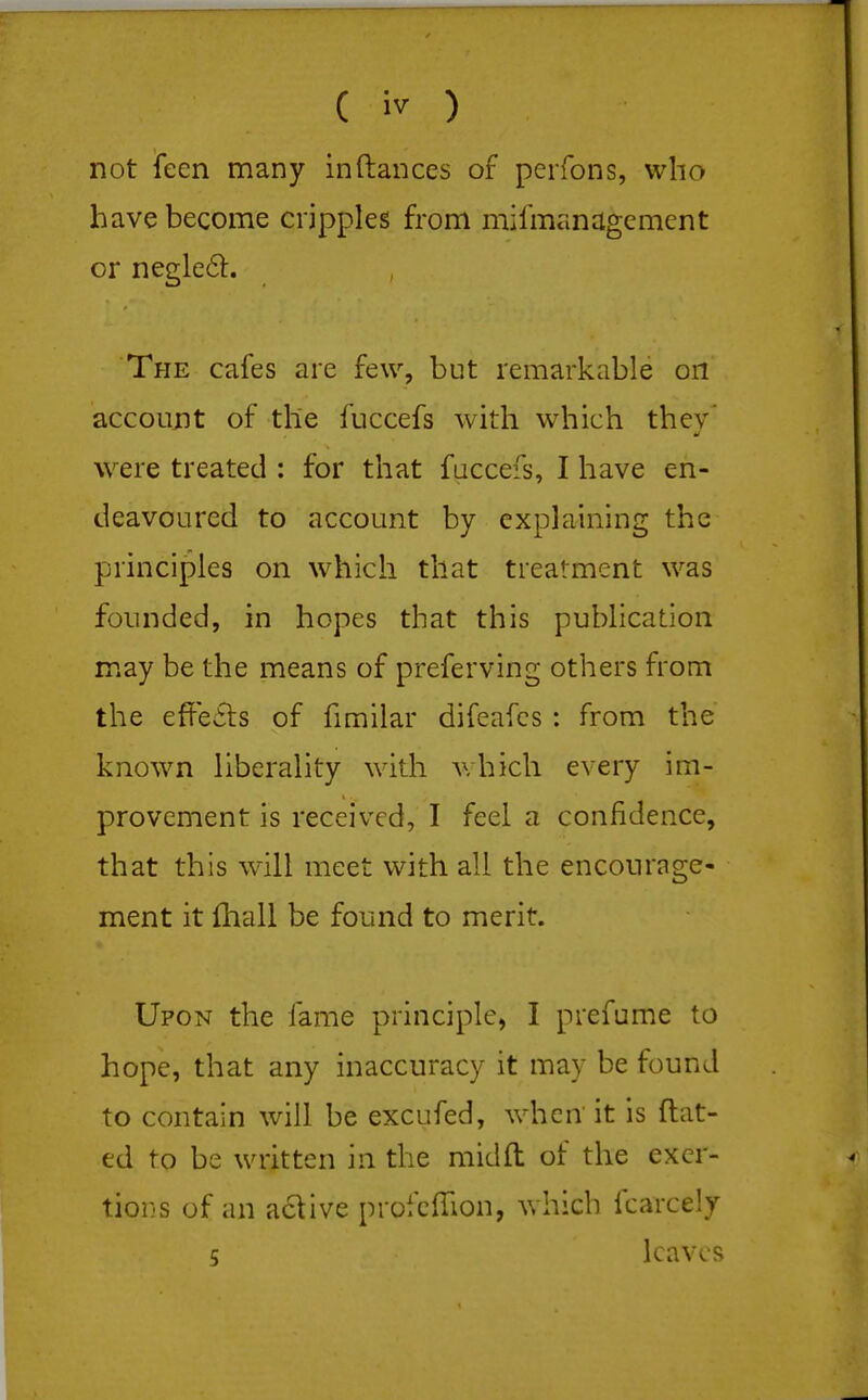 not ieen many in (lances of pei fons, who have become cripples from mifmanagcmcnt or negleft. The cafes are few, but remarkable on account of the fuccefs with which thev' \vere treated ; for that fuccefs, I have en- deavoured to account by explaining the principles on which that treatment was founded, in hopes that this publication may be the means of preferving others from the effefts of fimilar difeafcs : from the known liberality with v,hich every im- provement is received, I feel a confidence, that this will meet with all the encourage- ment it iliall be found to merit. Upon the fame principle, I prefume to hope, that any inaccuracy it may be found to contain will be excufed, when it is dat- ed to be written in the midft of the excr- tiorjs of an active profclTion, which fcarcely 5 leaves