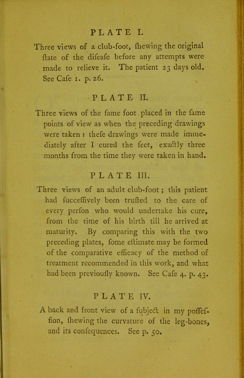 Three views of a club-foot, (hewing the original ftate of the difeafe before any attempts were made to relieve it. The patient 23 days old. See Cafe i. p. 26. PLATE IL Three views of the fame foot placed in the fame points of view as when the preceding drawings were taken ; thefe drawings were made imme- diately after I cured the feet, exa£lly three months from the time they were taken in hand, PLATE in. Three views of an adult club-foot; this patient had fucceffively been trufted to the care of every perfon who would undertake his cure, from the time of his birth till he arrived at maturity. By comparing this with the two preceding plates, fome edimate may be formed of the comparative efficacy of the method of treatment recommended in this work, and what had been previoufly known. See Cafe 4. p. 43. PLATE IV. A back and front view of a fubjed in my poflef- lion, ihewing the curvature of the leg-bones, and its confequences. See p. 50,