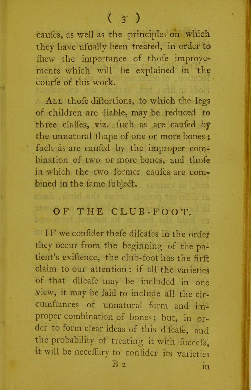 caufes, as well as the principles on which they have iifually been treated, in order to fhew the importance of thofe improve- ments which will be explained in the courfe of this work. All thofe diftortions, to which the legs t)f children are liable, may be reduced to three clafles, viz. fuch as are cailfed by the unnatural fhape of one or more bones; fuch as are caufed by the improper com- bination of two or more bones, and thofe in which the two former caufes are com- bined in the fame fubjed:. OF THE CLUB-FOOT. IF we confider thefe difeafes in the ordef they occur from the beginning of the pa- tient's exiftence, the club-foot has the firfh claim to our attention: if all the varieties of that difeafe may be included in one view, it may be faid to include all the cir- cumftances of unnatural form and im- proper combination of bones; but, in or- der to form clear ideas of this difeafe, and the probability of treating it with fuccefs, it will be neceffiiry to confider its varieties