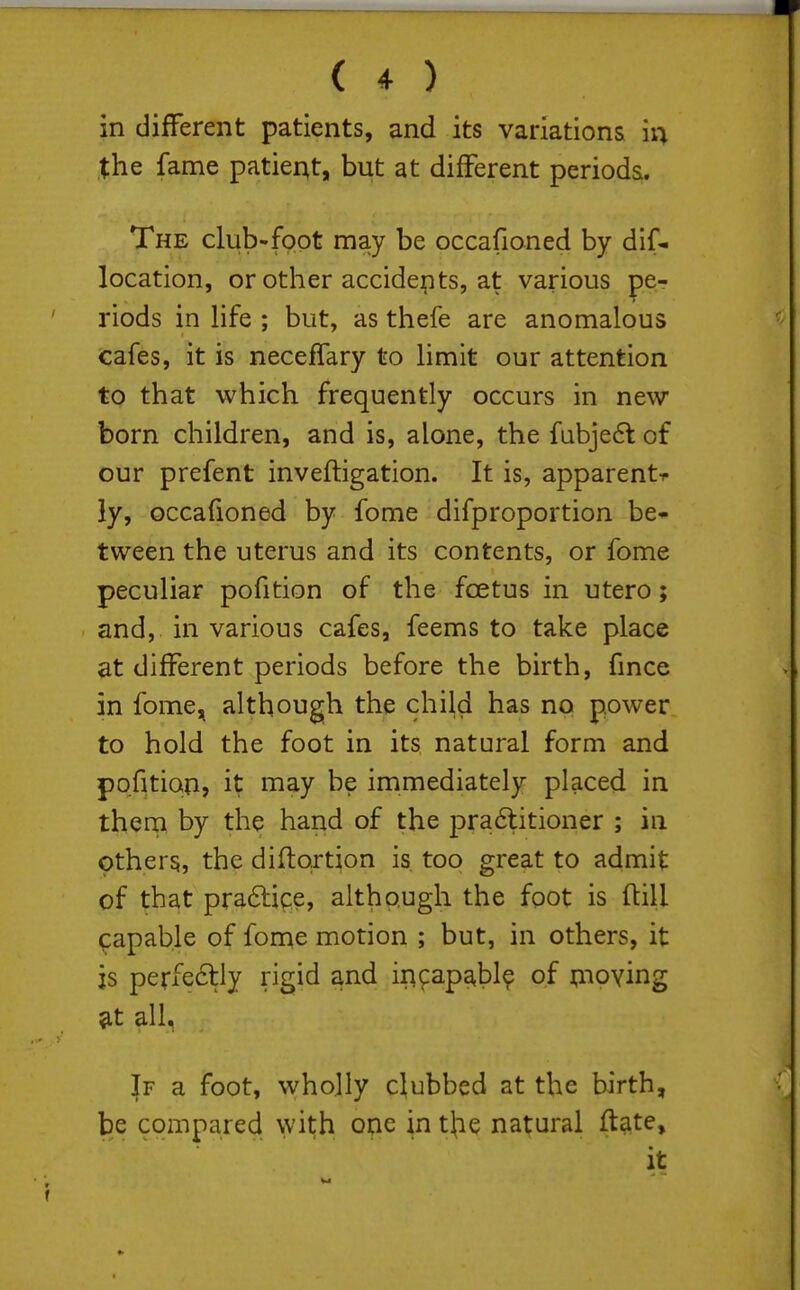 in different patients, and its variations ii^ the fame patier^t, but at different periods. The club-foot may be occafioned by dif- location, or other accidents, at various pe- riods in hfe ; but, as thefe are anomalous cafes, it is neceffary to hmit our attention to that which frequently occurs in new born children, and is, alone, the fubje6t of our prefent invefligation. It is, apparent-r ly, occafioned by fome difproportion be- tween the uterus and its contents, or fome peculiar pofition of the foetus in utero; and, in various cafes, feems to take place at different periods before the birth, fmce in fome, although the child has no power to hold the foot in its natural form and pofition, it may be immediately placed in them by the hand of the pra6litioner ; in others, the diftortion is, too great to admit of that praftipe, although the foot is ftill capable of fome motion ; but, in others, it js perfedlly rigid and iii^^apabl? of ijuoving &t all. If a foot, wholly clubbed at the birth, be compared with one in tjie natural ftate, it