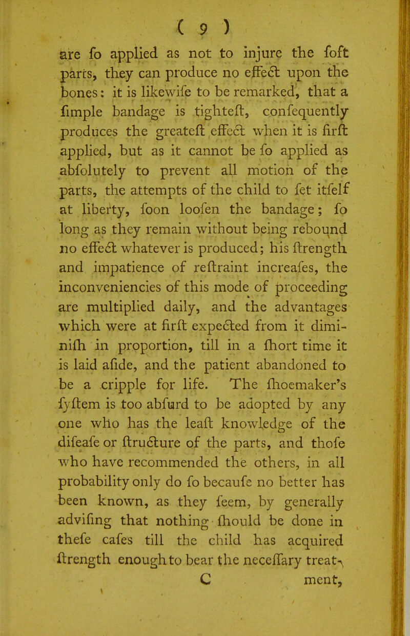 are fo applied as not to injure the foft pares, they can produce no effect upon the bones: it is likewife to be remarked, that a fimple bandage is tighteft, confequently produces the greateft effect when it is firffc appHed, but as it cannot be fo apphed as abfolutely to prevent all motion of the parts, the attempts of the child to fet itfelf at liberty, foon loofen the bandage; fp long as they remain without being rebound no effe6l whatever is produced; his ftrength and impatience of reftraint increafes, the inconveniencies of this mode of proceeding axe multiplied daily, and the advantages which were at firft expe6led from it dimi- nilh in proportion, till in a fhort time it is laid afide, and the patient abandoned to be a cripple for life. The fhoemaker's fjftem is too abfurd to be adopted by any one who has the leaft knowledge of the difeafe or ftrudlure of the parts, and thofe Avho have recommended the others, in ail probability only do fo becaufe no better has been known, as they feem, by generally advifmg that nothing fhould be done in thefe cafes till the child has acquired ftrength enough to bear the neceffary treaty C ment,