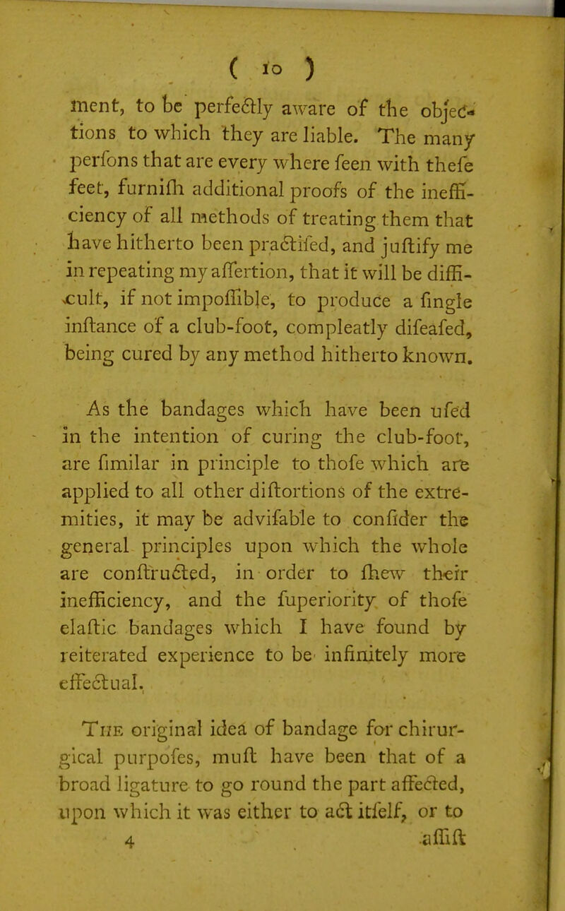 ment, to be perfe^lly aware of die objec- tions to which they are liable. The many perfons that are every where feen with thefe feet, furnilh additional proofs of the ineffi- ciency of all methods of treating them that liave hitherto been praftifed, and juftify me in repeating my aflertion, that it will be diffi- cult, if not impolTible, to produce a fmgle inftance of a club-foot, compleatly difeafed, being cured by any method hitherto known. As the bandages which have been ufed in the intention of curing the club-foot, are fimilar in principle to thofe which are applied to all other diftortions of the extre- mities, it may be advifable to confider the general principles upon which the whole are conftru6led, in order to fhew th'cir inefficiency, and the fuperiority of thofe elaftic bandages which I have found by reiterated experience to be infinitely more effectual. The original idea of bandage for chirur- gical purpofes, muft have been that of a broad ligature to go round the part affeded, npon which it was either to a6t itfelf, or to 4 affift