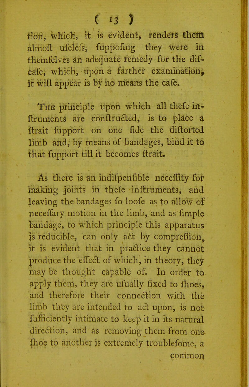 ( >3 ) fiori, whicH, it is evident^ renders theifft almofl ufelefs, fuppofing they were in themfelvcs an adequate remedy for the dif- eafe^ which, uppn a farther examination, it will appear is by ho nieans the cafe. The principle upon which all thefe in* ftruments are conftrucled, is to place a llrait fupport on one fide the diftorted limb and, by means of bandages, bind it to that fupport till it becomes ftrait. As there is an indifpenfible necefllty for making joints in thefe inftruments, and leaving the bandages fo loofe as to allow of neceffary motion in the limb, and as fimple bandage, to which principle this apparatus is reducible, can only a6l by comprefTion, it is evident that in praftice they cannot produce the elFe6l of which, in theory, they may be thought capable of. In order to apply them, they are ufually fixed to fhoes, and therefore their conne6kion with the limb they are intended to a6l upon, is not fafficiently intimate to keep it in its natural dire6tion, and as removing them from on& |hoe to another is extremely troublefome, a commoi^