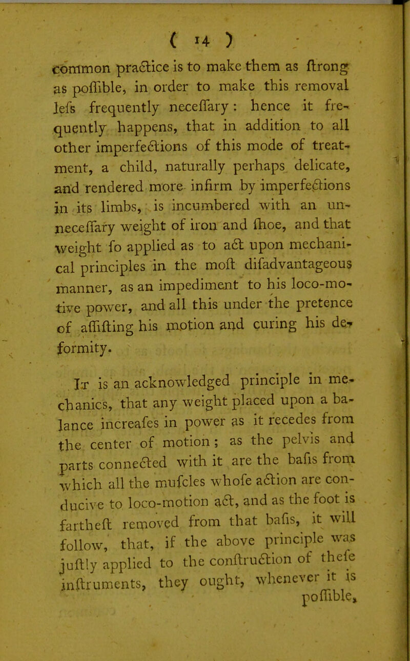 c6fflmon pra6lice is to make them as ftrong &s poffible, in order to make this removal lefs frequently neceffary: hence it fre- quently happens, that in addition to all other imperfeftions of this mode of treat- ment, a child, naturally perhaps delicate, and rendered more infirm by imperfe^ions in its limbs, is incumbered with an un- neceffary weight of iron and fhoe, and that weight fo apphed as to a6t upon mechani- cal principles in the moft difadvantageous manner, as an impediment to his loco-mo- tive power, and all this under the pretence of affifting his motion and curing his de-p formity. It is an acknowledged principle in me* chanics, that any weight placed upon a ba- lance increafes in power as it recedes from the center of motion; as the pelvis and parts connefted with it are the bafis from which all the mufcles whofe aaion are con- ducive to loco-motion ^a, and as the foot is fartheft removed from that bafis, it will follow, that, if the above principle was juftly applied to the conftruaion of thefe inftruments, they ought, whenever it xs poffiblcj