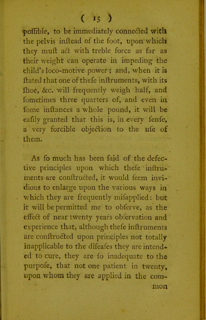 pCjlTible, to be immediately conne£led with the pelvis inftead of the foot, upon which they muft aS: with treble force as far as their weight can operate in impeding the child's loco-motive power; and, when it is ftated that one of thefe inftruments, with its fhoe, &c. will frequently weigh half, and fometimes three quarters of, and even in fome inftances a whole pound, it will be eafily granted that this is, in every fenfe, a very forcible objection to the ufe of them. As fo much has been faid of the defec- tive principles upon which thefe inftru- ments are conftruded, it would feem invi- dious to enlarge upon the various ways in which they are frequently mifapplied: but it will be permitted me to obferve, as the efFed of near twenty years obfervation and experience that, although thefe inftruments are conftru6led upon principles not totally inapphcable to the difeafes they are intend- ed to cure, they are fo inadequate to the purpofe, that not one patient in twenty, upon whom they are applied in the com-