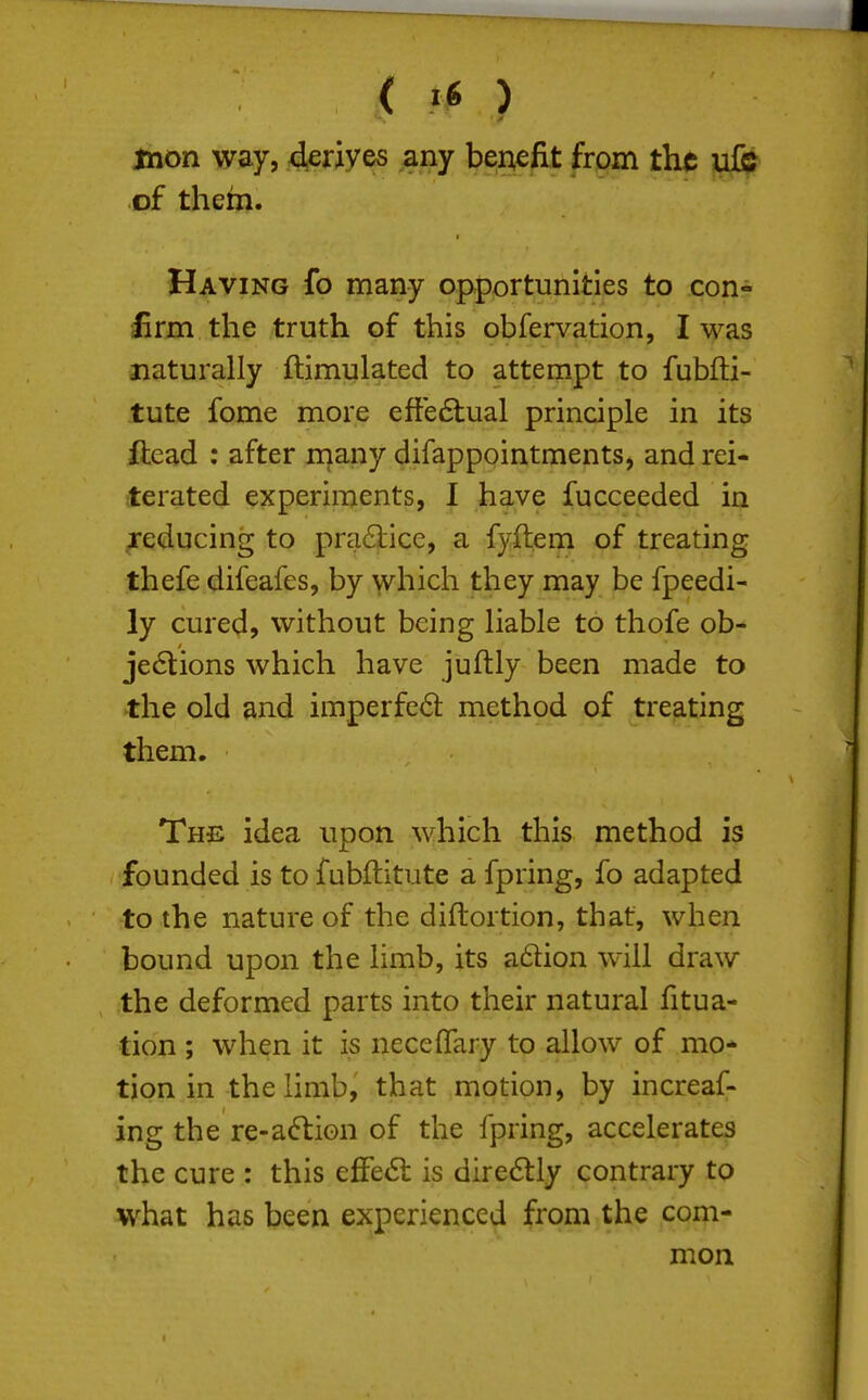 mon way, deriyes any benefit from the nfe of them. Having fo many opportunities to con- firm the truth of this obfervation, I was naturally ftimulated to attempt to fubfti- tute fome more efte6lual principle in its ftead : after niany difappointments, and rei- terated experiments, I have fucceeded in .reducing to pra6lice, a fyftem of treating thefe difeafes, by yvhich they may be fpeedi- ly cured, without being liable to thofe ob- jections which have juftly been made to the old and imperfed method of treating them. The idea upon which this method is founded is to fubftitute a fpring, fo adapted to the nature of the diftortion, that, when bound upon the limb, its a6lion will draw the deformed parts into their natural fitua- tion ; when it is neceflary to allow of mo* tion in the limb, that motion, by increaf- ing the re-a(ftion of the fpring, accelerates the cure : this effe61: is dire6lly contrary to what has been experienced from the com- mon