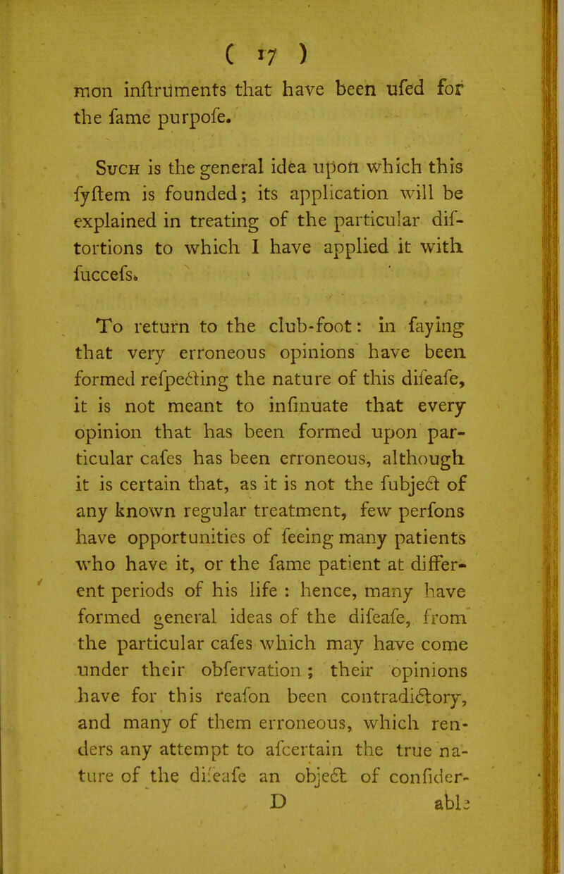 mon inftmments that have been ufed for the fame purpofe. Such is the general idea upon which this fyftem is founded; its appHcation will be explained in treating of the particular dif- tortions to which I have applied it with fuccefs* To return to the club-foot: in faying that very erroneous opinions have been formed refpeding the nature of this difeafe, it is not meant to infmuate that every opinion that has been formed upon par- ticular cafes has been erroneous, although it is certain that, as it is not the fubjed of any known regular treatment, few perfons have opportunities of feeing many patients who have it, or the fame patient at differ- ent periods of his life : hence, many have formed general ideas of the difeafe, from the particular cafes which may have come under their obfervation; their opinions have for this reafon been contradi6i:ory, and many of them erroneous, which ren- ders any attempt to afcertain the true na- ture of the difeafe an obje6t of confider- D abb