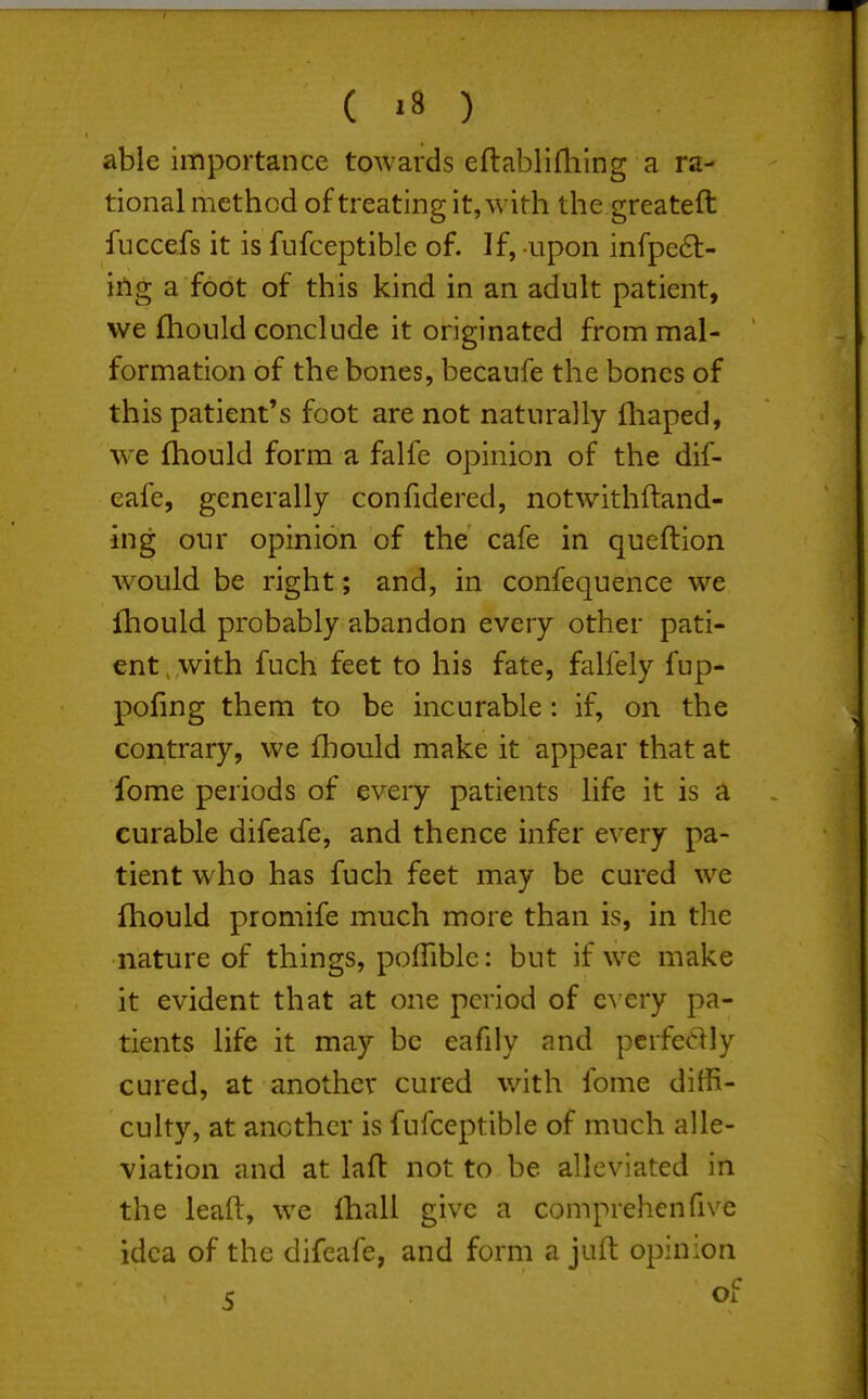 able importance towards eflablifliing a ra- tional method of treating it, with the greateft fuccefs it is fufceptible of. If, upon infpedl- ing a foot of this kind in an adult patient, we fhould conclude it originated from mal- formation of the bones, becaufe the bones of this patient's foot are not naturally fliaped, we fhould form a falfe opinion of the dif- eafe, generally confidered, notwithftand- ing our opinion of the cafe in queftion would be right; and, in confequence we Ihould probably abandon every other pati- ent , with fuch feet to his fate, falfely fup- pofmg them to be incurable: if, on the contrary, we fhould make it appear that at fome periods of every patients life it is a curable difeafe, and thence infer every pa- tient who has fuch feet may be cured we fhould promife much more than is, in the nature of things, poflible: but if we make it evident that at one period of e^ ery pa- tients life it may be eafily and perfectly cured, at another cured with fome diffi- culty, at another is fufceptible of much alle- viation and at laft not to be alleviated in the leaft, we lhall give a comprehenfive idea of the difeafe, and form a juft opinion