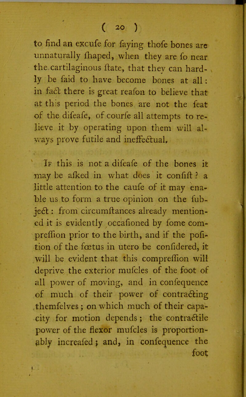 to find an excufe for faying thofe bones are unnaturally fhaped, when they are fo near the cartilaginous ftate, that they can hard- v ly be faid to have become bones at all: in fa6l there is great reafon to believe that at this period the bones are not the feat of the difeafe, of courfe all attempts to re- lieve it by operating upon them will al- ways prove futile and inefFe6lual, If this is not a difeafe of the bones it may be afked in what does it confift ? a little attention to the caufe of it may ena^- ble us to form a true opinion on the fub- je(5l; from circumftances already mention- ed it is evidently occafioned by fome com- prefhon prior to the birth, and if the pofi- tion of the foetus in utero be confidered, it will be evident that this compreflion will deprive the exterior mufcles of the foot of all power of moving, and in confequencc of much of their power of contracting themfclves; on which much of their capa- city for motion depends; the contractile power of the flexor mufcles is proportion- ^bly increafed; and, in confequence the foot