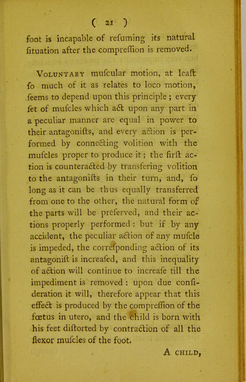 foot is incapable of refuming its natural fituation after the compreffion is removed. Voluntary miifcular motion, at leaft fo much of it as relates to loco motion, feems to depend upon this principle ; every fet of mufcles which a6l upon any part in a peculiar manner are equal in power to their antagonifts, and every a6lion is per- formed by conneSling volition with the mufcles proper to produce it; the firft ac- tion is countera6ted by transfering volition to the antagonifts in their turn, and, fo long as it can be thus equally transferred from one to the other, the natural form of the parts will be preferved, and their ac- tions properly performed : but if by any accident, the pecuHar a6lion of any mufcle is impeded, the correfponding action of its antagonift is increafed, and this inequality of a6lion will continue to increafe till the impediment is removed : upon due confi- deration it will, therefore appear that this effe6t is produced by the compreffion of the foetus in utero, and the feild is born with his feet diftorted by contra6lion of all the flexor mufcles of the foot. A CHILD,