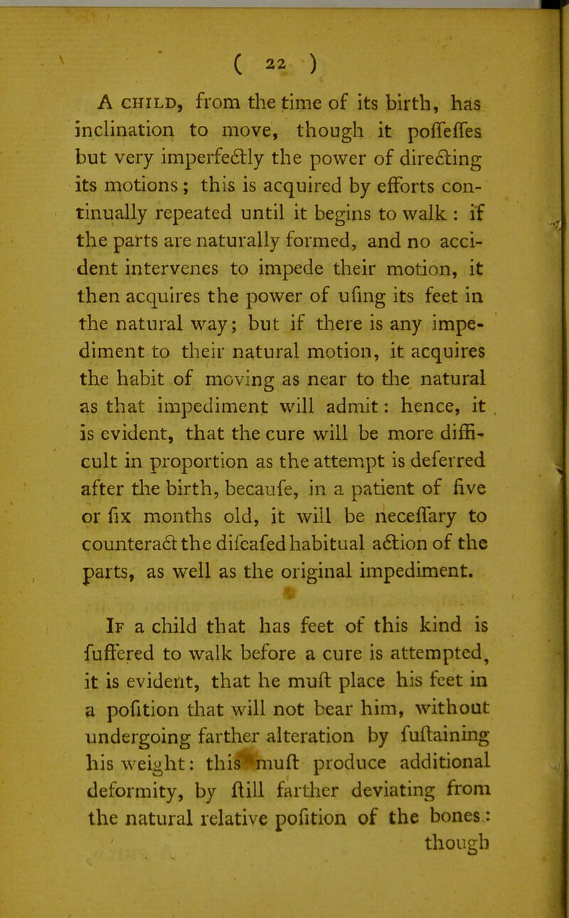 (  ) A CHILD, from the time of its birth, has inclination to move, though it pofTeffes but very imperfe6tly the power of directing its motions; this is acquired by efforts con- tinually repeated until it begins to walk : if the parts are naturally formed, and no acci- dent intervenes to impede their motion, it then acquires the power of ufmg its feet in the natural way; but if there is any impe- diment to their natural motion, it acquires the habit of moving as near to the natural as that impediment will admit; hence, it is evident, that the cure will be more diffi' cult in proportion as the attempt is deferred after the birth, becaufe, in a patient of five or fix months old, it will be necelTary to countera6t the difeafed habitual adtion of the parts, as well as the original impediment. If a child that has feet of this kind is fuftered to walk before a cure is attempted, it is evident, that he muft place his feet in a pofition that will not bear him, without undergoing farther alteration by fuftaining his weight: this^mufl: produce additional deformity, by ftill farther deviating from the natural relative pofition of the bones.: though