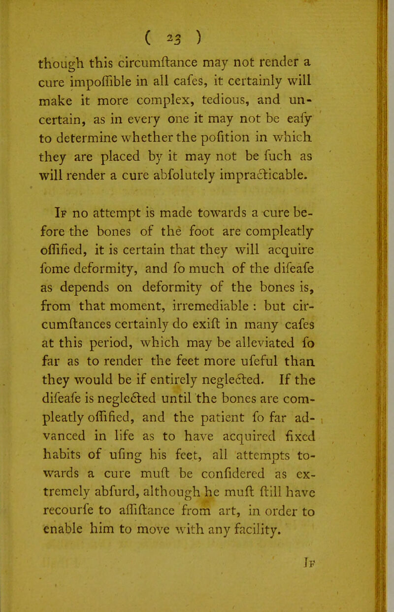 ( ^3 ) though this circumftance may not render a cure impoffible in all cafes, it certainly will make it more complex, tedious, and un- certain, as in every one it may not be eafy to determine whether the pofition in which they are placed by it may not be fuch as will render a cure abfolutely impraclicable. If no attempt is made towards a cure be- fore the bones of the foot are compleatly oflified, it is certain that they will acquire fome deformity, and fo much of the difeafe as depends on deformity of the bones is, from that moment, irremediable : but cir- cumftances certainly do exift in many cafes at this period, which may be alleviated fo far as to render the feet more ufeful than they would be if entirely neglected. If the difeafe is negle6led until the bones are com- pleatly olTified, and the patient fo far ad- vanced in life as to have acquired fixed habits of ufmg his feet, all attempts to- wards a cure muft be confidered as ex- tremely abfurd, although he muft ftill have recourfe to afliftance from art, in order to enable him to move with any facility.