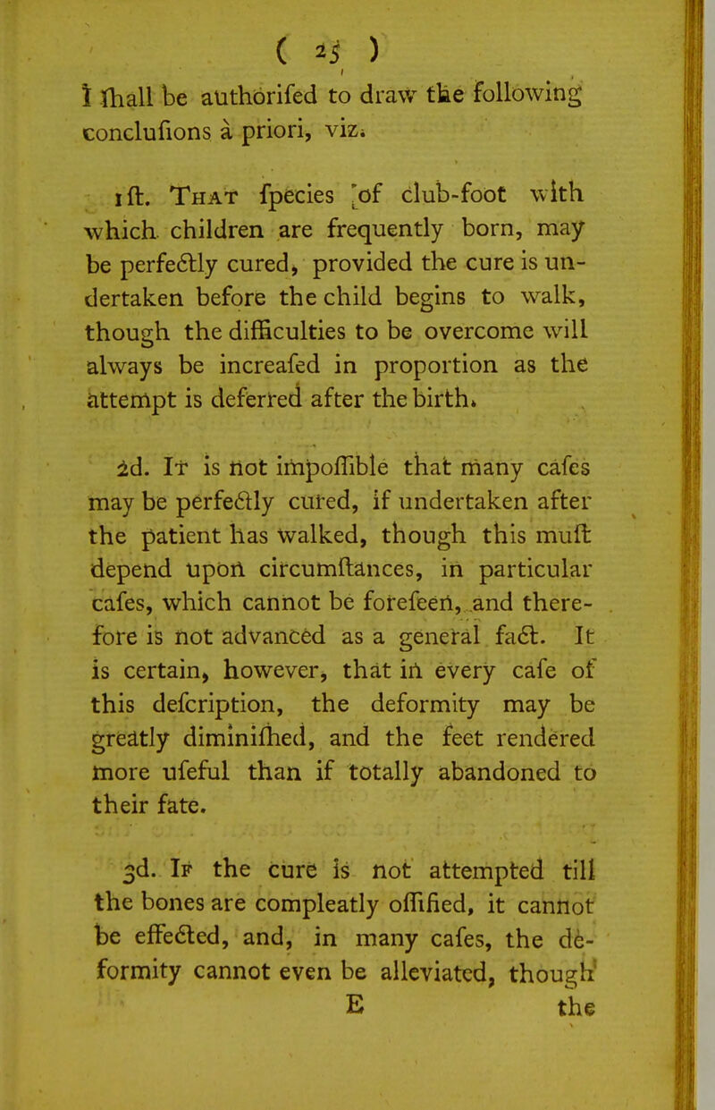 \ thall be authbrifed to draw tke following conclufions a priori, viZi I ft. That fpecies 'of club-foot with which, children are frequently born, may- be perfe6lly cured, provided the cure is un- dertaken before the child begins to walk, thou2:h the difficulties to be overcome will always be increafed in proportion as the cittempt is defierred after the birth* id. It is not iitipoflible that many cafes may be perfedly cured, if undertaken after the patient has Walked, though this mufi: depend updil circumftances, in particular cafes, which cannot be fotefeen, .and there- fore is not advanced as a geneial fadl. It is certain, however, that in every cafe of this defcription, the deformity may be greatly diminifhed, and the feet rendered more ufeful than if totally abandoned to their fate. 3d. If the cure is not attempted till the bones are compleatly oflified, it cannot be elFeded, and, in many cafes, the de- formity cannot even be alleviated, though' E the