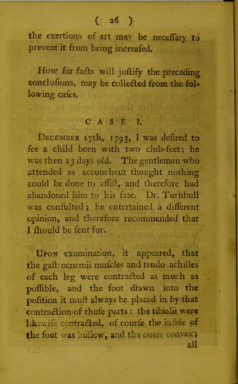 the exertions of art may be neceflary to prevent it from being increafed. How far fa(5ls will juftify the preceding eonclufions, may be collected from the fol- lowing cafes. CASE I. December 17th, 1793, I was defired to fee a child born with two club-feet; he was then 23 days old. The gentleman-who attended as accoucheur thought nothing could be done to affift, and therefore had abandoned him to his fate^ Dr. Turnbull was confulted ; he entertained a different opinion, and therefore recommended that I fhoyld be fent for. Upon examination, it appeared, that the gafti ocnemii mufcles and tendo achiiles of each leg were contra6led as much as poflible, and the foot drawn into the pofition it muft always be placed in by that eontra£tion'of thofe parts; the tibialii were likewife contrafled, of courfe the innde of the foot was hollow, and the outer convex^ all