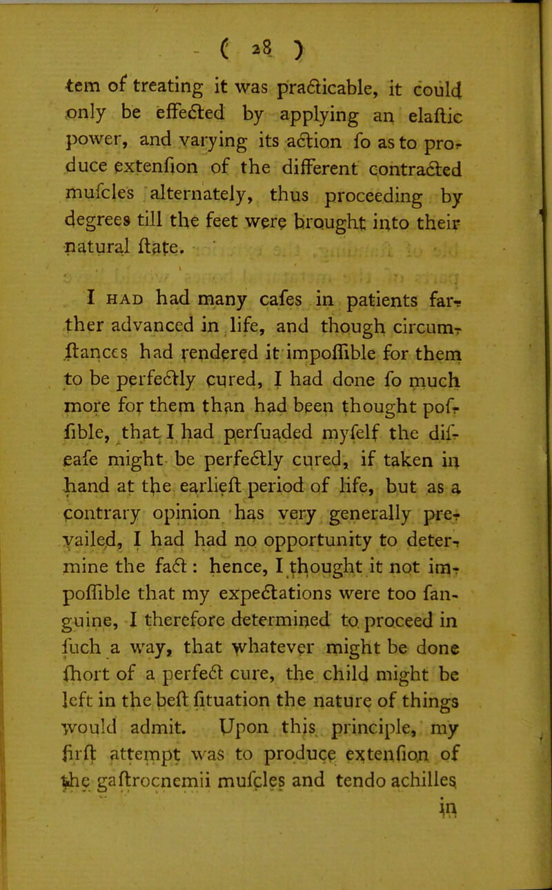 ( ^8 ) tern of treating it was pradicable, it could ,only be efFeaed by applying an elaftic power, and varying its aftion fo as to pror duce extenfion of the different contradled mufcles alternately, thus proceeding by degrees till the feet wer^ brought into their natural ft^te. I HAD had many cafes in patients far-s ther advanced in life, and though circuniT fiances had ^-endered it impoflible for them to be pprfe6Vly cyred, I had done fo much more for them th?in had been thought pofr fible, that I had perfu^ded myfelf the dif- eafe might be perfe6tly cured, if taken in hand at the earlieft period of life, but as a contrary opinion h^s very generally j>fe- yailed, I had had no opportunity to deters mine the fafl: hence, I tliought it not \mr poflible that my expedtations were too fan- guine, I therefore determined to, proceed in fuch a way, that whatever might be done (hort of a perfe6t cure, the child might be left in the beft fituation the nature of thing-s would admit. Upon this principle, my firfl: attempt was to produce extenfiori of the gaftrocnemii mufcles and tendo achille^