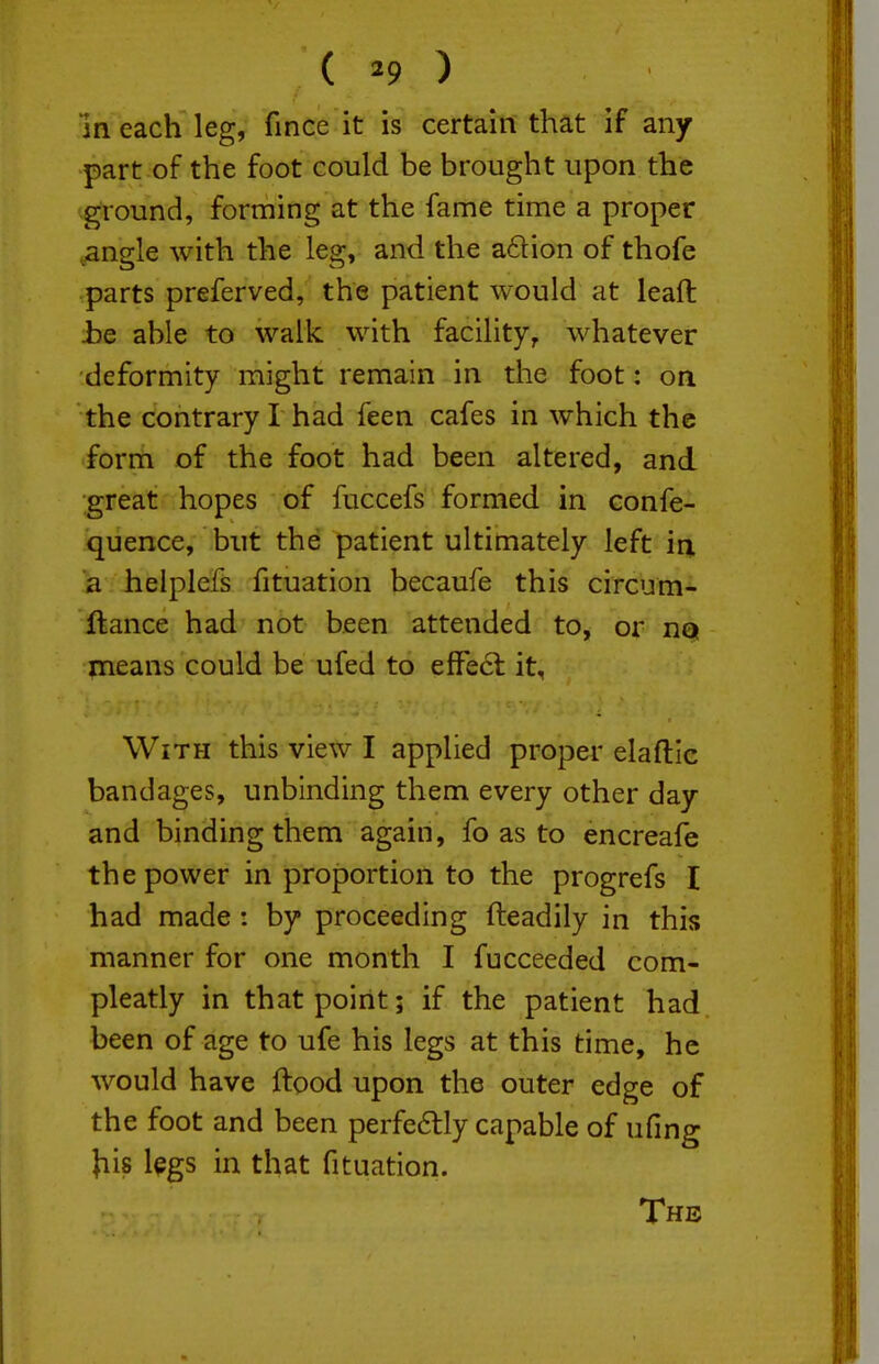 ( ^9 ) m each leg, fince it is certain that if any part of the foot could be brought upon the ground, forming at the fame time a proper .angle with the leg, and the a61ion of thofe parts preferved, the patient would at leaft be able to walk with facility, whatever deformity might remain in the foot: on the contrary I had feen cafes in which the form of the foot had been altered, and great hopes of fuccefs formed in confe- quence, but the patient ultimately left iq. a helplefs fituation becaufe this circum- ftance had not been attended to, or not means could be ufed to effect it. With this view I applied proper elaftic bandages, unbinding them every other day and binding them again, fo as to encreafe the power in proportion to the progrefs I had made : by proceeding fteadily in this manner for one month I fucceeded com- pleatly in that point; if the patient had been of age to ufe his legs at this time, he would have ftood upon the outer edge of the foot and been perfe6lly capable of ufing Jiis l^gs in that fituation. The