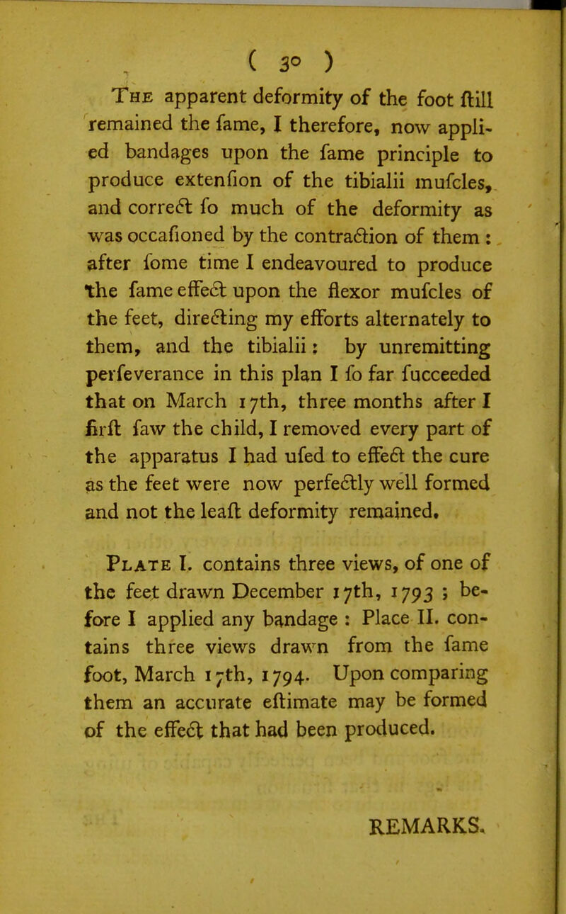 The apparent deformity of the foot ftill remained the fame, I therefore, now appli- ed bandages upon the fame principle to produce extenfion of the tibialii mufcles, and correct fo much of the deformity as was occafioned by the contra6lion of them : after fome time I endeavoured to produce the fame efFe6i: upon the flexor mufcles of the feet, directing my efforts alternately to them, and the tibialii: by unremitting perfeverance in this plan I fo far fucceeded that on March 17th, three months after I lirft faw the child, I removed every part of the apparatus I had ufed to efFed the cure as the feet were now perfe6tly well formed and not the leaft deformity remained. Plate I. contains three views, of one of the feet drawn December 17th, 1793 ; be- fore I applied any bondage : Place II. con- tains three views drawn from the fame foot, March 17th, 1794. Upon comparing them an accurate eftimate may be formed of the effedt that had been produced. REMARKS,