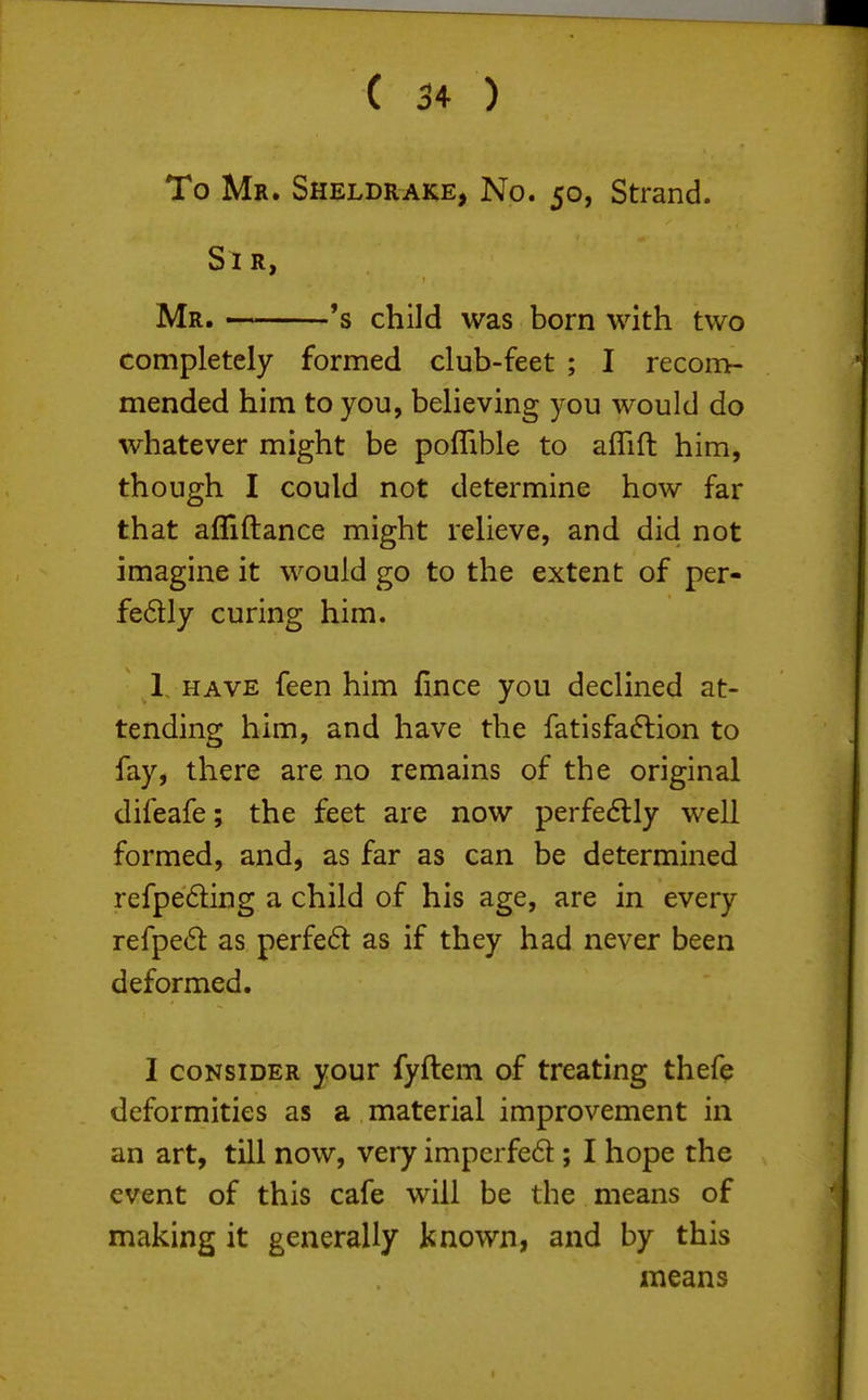 To Mr. Sheldrake, No. 50, Strand. Si r, Mr. 's child was born with two completely formed club-feet ; I recom- mended him to you, believing you would do whatever might be poffible to aflift him, though I could not determine how far that afllftance might relieve, and did not imagine it would go to the extent of per- fedly curing him. 1, HAVE feen him fince you declined at- tending him, and have the fatisfadlion to fay, there are no remains of the original difeafe; the feet are now perfe<5lly well formed, and, as far as can be determined refpefting a child of his age, are in every refpe6l as perfe6t as if they had never been deformed. I consider your fyftem of treating thefe deformities as a material improvement in an art, till now, very imperfed; I hope the event of this cafe will be the means of making it generally known, and by this means