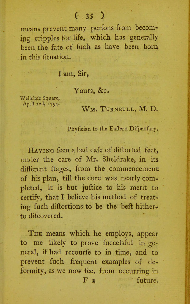 means prevent many perfons from becom- ipg cripples for life, which has generally been the fate of fuch as have been. bora in this fituation. I am, Sir, Yours, &c, Wm. Turnbull, M. D. Pliyfician to the Eaftern Difpenfary. Having feen a bad cafe of diftorted feet, under the care of Mr. Sheldrake, in its different ftages, from the commencement of his plan, till the cure was nearly com- pleted, it is but juftice to his merit to certify, that I believe his method of treat- ing fuch diftortions to be the beft hither* to difcovered. The means which he employs, appear to me likely to prove fuccelsful in ge- neral, if had recourfe to in time, and to prevent fuch frequent examples of de- formity, as we now fee, from occurring in F ^ future, Wellclofe Square, April 22d, 1794.