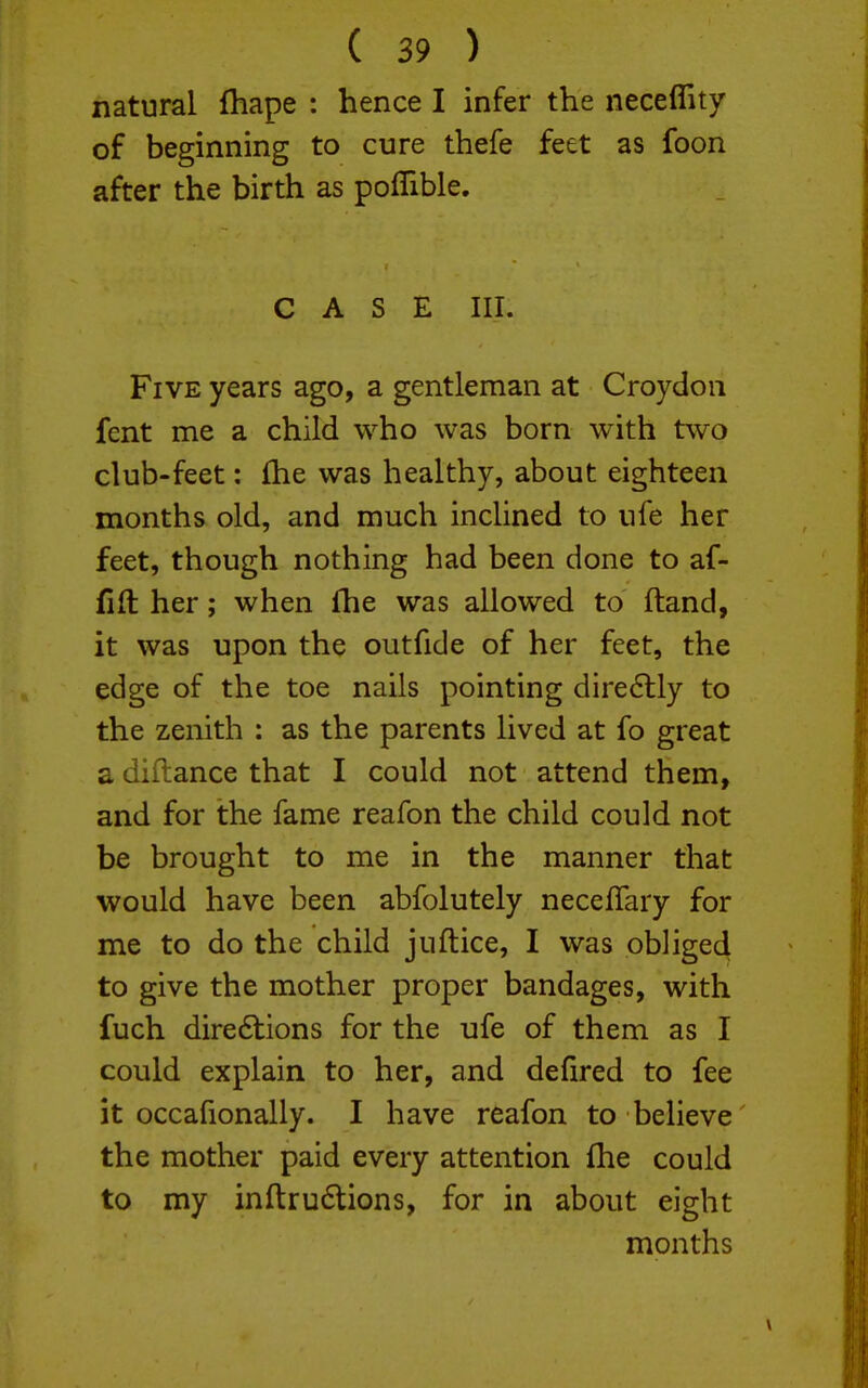 natural fhape : hence I infer the neceflity of beginning to cure thefe feet as foon after the birth as poffible. CASE III. Five years ago, a gentleman at Croydon fent me a child who was born with two club-feet: fhe was healthy, about eighteen months old, and much inchned to ufe her feet, though nothing had been done to af- fift her; when fhe was allowed to ftand, it was upon the outfide of her feet, the edge of the toe nails pointing dire<5lly to the zenith : as the parents lived at fo great a diftance that I could not attend them, and for the fame reafon the child could not be brought to me in the manner that would have been abfolutely neceflary for me to do the child juftice, I was obliged to give the mother proper bandages, with fuch dire6tions for the ufe of them as I could explain to her, and defired to fee it occafionally. I have reafon to believe the mother paid every attention (he could to my inftru6tions, for in about eight months