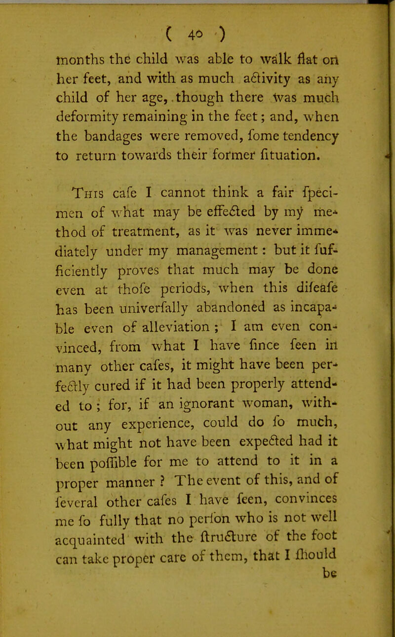 months the child was able to walk flat on her feet, and with as much a6livity as any child of her age,. though there Was much deformity remaining in the feet; and, when the bandages were removed, fome tendency to return towards their former fituation. This cafe I cannot think a fair fpeci- men of what may be efFe<5led by my me* thod of treatment, as it was never imme* diately under my management: but it faf- ficiently proves that much may be done even at thofe periods, when this difeafe has been univerfally abandoned as incapa-* ble even of alleviation ; I am even con- vinced, from what I have fmce feen irt many other cafes, it might have been per-' feftly cured if it had been properly attend- ed to; for, if an ignorant woman, with* out any experience, could do fo much, what might not have been expefted had it been poffible for me to attend to it in a proper manner ? The event of this, and of leveral other cafes I have feen, convinces me fo fully that no perfon who is not well acquainted with the ftruaure of the foot can take proper care of them, that I fliould