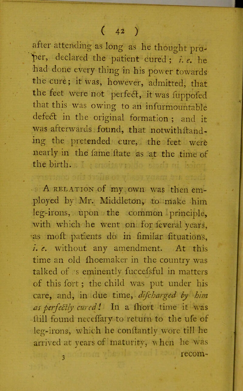 after attending as long as he thought pro- per, declared the patient cured ; e, he had done every thing in his power towards the cure; it was, however, admitted, that the feet were not perfeft, it was fuppofed that this was owing to an infurmoiintable defe6l in the original formation ; and it was afterwards found, that notwith(land- ing the pretended cure, the feet were nearly in the fame ftate as at the time of the birth. A RELATION of my owu was then em- ployed by Mr. Middleton, to make him leg-irons, upon the common .principle, with which- he went on for feveral years, ■as moft patients do in fimilar fituationS, /. e. without any amendment. At this time an old fhoemaker in the country was talked of . s eminently fucccfsful in matters of this fort; the child was put under his care, and, in due time, difcbarged by him as perfedlly curcdl In a fhort time it was Hill found neccffarv to return to the ufe of leg-irons, which he conltantly wore till he arrived at vears of maturitv, \\\\^\\ he was , recom-