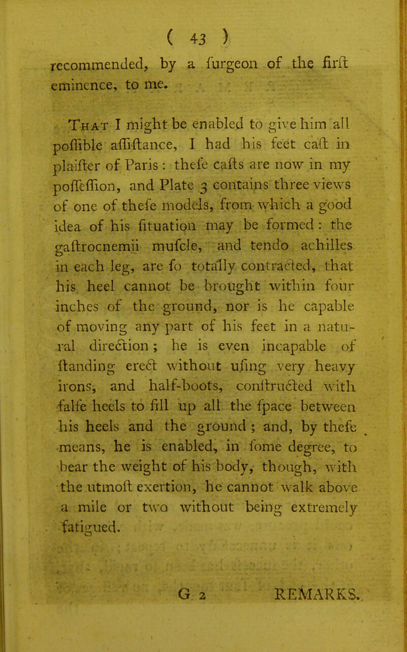 recommended, by a furgeon of the firft eminence, to me. That I might be enabled to give him all poflible affiftance, I had his feet caTt in plaifter of Paris: thefe cafts are now in my poflefTion, and Plate 3 contains three views of one of thefe models, from which a good idea of his fituation may be formed : the gaftrocnemii mufcle, and tendo achilles in each leg, are fo .totally, contraelied,, that his heel cannot be brought within foiir inches of the ground, nor is he capable of moving any part of his feet in a natu- ral direction; he is even incapable of Handing ere6l without ufmg very heavy irons^ and half-boots, conllrudfed with falfe heels to fill up all the fpace between his heels and the ground ; and, by thefc means, he is enabled, in fome degree, to bear the weight of his body, though, with the utmoft exertion, he cannot walk above a mile or two without being extremely fatigued. G 2 REMARKS.