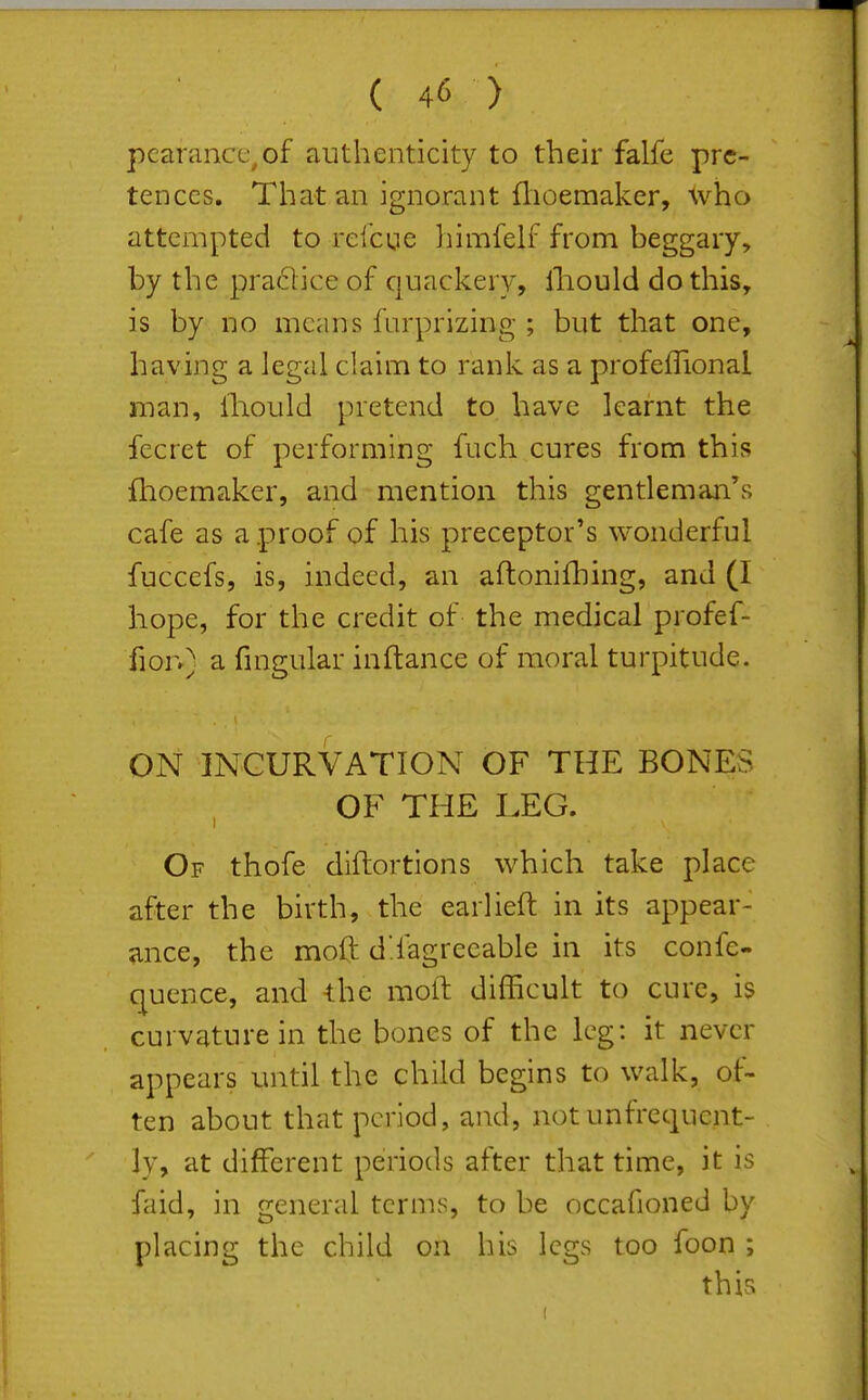 pearancc^of authenticity to their falfe pre- tences. That an ignorant flioemaker, who attempted to relcue himfelf from beggary, by the pra61ice of quackery, lliould do this, is by no means furprizing ; but that one, having a legal claim to rank as a profeflional man, Ihould pretend to have learnt the fecret of performing fuch cures from this flioemaker, and mention this gentleman's cafe as a proof of his preceptor's wonderful fuccefs, is, indeed, an aflonifhing, and (I hope, for the credit of the medical profef- fion) a fmgular inftance of moral turpitude. ON INCURVATION OF THE BONES OF THE LEG. Of thofe diftortions which take place after the birth, the earlieft in its appear- ance, the moft d!fagreeable in its confe- c^uence, and the moll difficult to cure, is curvature in the bones of the leg: it never appears until the child begins to walk, of- ten about that period, and, not unfrequcnt- ]y, at different periods after that time, it is faid, in general terms, to be occafioned by placing the child on his legs too foon ; this