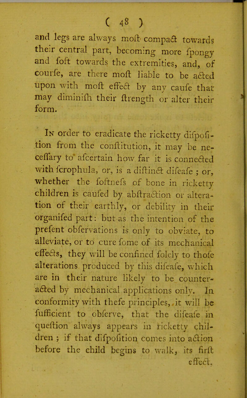 and legs are always mo^l compaa towards their central part, becoming more fpongy and foft towards the extremities, and, of courfe, are there moft liable to be a6led upon with moft efFeft by any canfe that may diminifh their ftrength or alter their form. In order to eradicate the ricketty difpofi- tion from the conflitution, it may be ne- ceflary to* afcertain how far it is conne6led with fcrophula, or, is a diftina difeafe ; or, whether the foftnefs of bone in ricketty children is caufed by abftraclion or altera- tion of their earthly, or debility in their organifed part: but as the intention of the prefent obfervations is only to obviate, to alleviate, or to cure feme of its mechanical effeds, they will be confined folely to thofe alterations produced by this difeafe, which are in their nature likely to be counter- adled by mechanical applications only. In conformity with thefe principles,,it will be fufficient to obferve, that the difeafe in queftion always appears in ricketty chil- dren ; if that difpofition comes into acSlion before the child begins to walk, its firft effect.