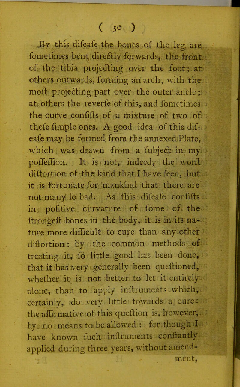 ( 5° ) JBy this difeafe the bqnes of the , leg, are., fometimes b^nt dire6lly for wards* the front, of; th?^ tibia projecting over the foot ; at others outwards, forming an arch, with the moft; projedling part over the outer ancle; at;.others the reverfe of this, and fometimes. the curve confifts of a mixture o£ two of. thefe fimple ones. A good idea ofthis dif- eafe may be formed from the annexed Plate, which, was, drawn from a fubje6b in my poflefiion. ; It) isi,not, indeed, the worft diftortion of the: kind that I have feen, but it .is fortunate for mankind that there are not many fo bad. As this difeafe confifts inj pofitive curvature of fome of the ftrongefl bones in the body, it is in its na- ture more difficult to cure than any other diiiortion: by the common methods of treating it,; fo little good has been done, that it has veiy generally been qucftioned, whether it- is not better to let it entirely, alone, than to apply inftruments which, certainly, do very little towards a. cure: the affirmative of this qucflion is, however, hyi no means ta be allowed,: for tliough I have known fuch inftruments conftantly applied during three years, without amend- ment,