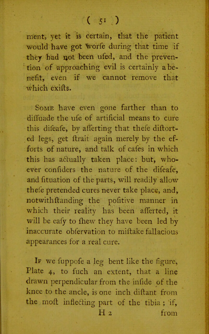 ment, yet it is certain, that the patient would have got Ivorfe during that time if they had ijot been ufed, and the preven- tion of approaching evil is certainly a be- nefit, even if we cannot remove that which exifts. Some have even gone farther than to difluade the ufe of artificial means to cure this difeafe, by aflferting that thefe diftort- ed legs, get ftrait again merely by the ef- forts of nature, and talk of cafes in which this has a6tually taken place: but, who- ever confiders the nature of the difeafe, and fituation of the parts, will readily allow thefe pretended cures never take place, and, notvvith(landing the pofitive manner in which their reality has been afferted, it will be eafy to fhew they have been led by inaccurate obfervation to miftake fallacious appearances for a real cure. If we fuppofe a leg bent like the figure, Plate 4, to fuch an extent, that a line drawn perpendicular from the infide of the knee to the ancle, is one inch diftant from the moft infleding part of the tibia ; if, H 2 from