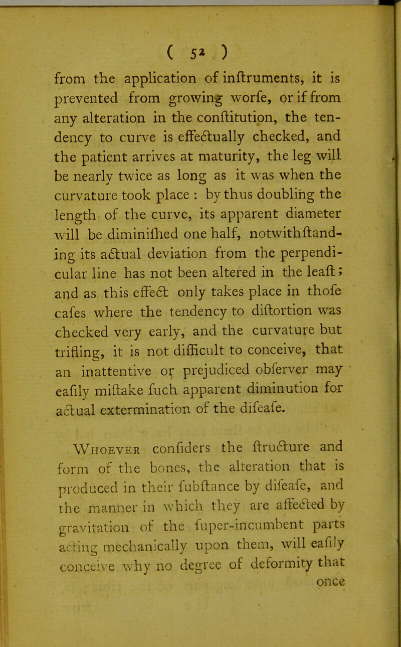 ( 5» ) from the application of inftruments, it is prevented from growing worfe, or if from any alteration in the conftitution, the ten- dency to curve is efFe6tually checked, and the patient arrives at maturity, the leg will be nearly twice as long as it was when the curvature took place : by thus doubling the length of the curve, its apparent diameter will be diminilhed one half, notwith(land- ing its a6lual deviation from the perpendi- cular line has not been altered in the leaft; and as this efFe6t only takes place in thofe cafes where the tendency to diftortion was checked very early, and the curvature but trifling, it is not difficult to conceive, that an inattentive o^ prejudiced obferver may eafily miftake fuch apparent diminution for actual extermination of the difeafe. Whoever confiders the ftru6lure and form of the bones, the alteration that is produced in their fubftnnce by difeafe, and the manner in which they are aftefted by p-ravitation of the fupcr-incumbcnt parts ading mechanically upon them, will ealiJy conceive why no degree of deformity that once