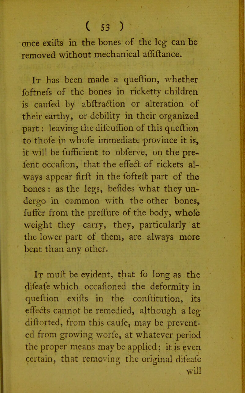 once exifts in the bones of the leg can be removed without mechanical afliftance. It has been made a queftion, whether foftnefs of the bones in ricketty children is caufed by abftradion or alteration of their earthy, or debility in their organized part: leaving the difcuffion of this queftion to thofe in whofe immediate province it is, it will be fufficient to obferve, on the pre- fent occafion, that the efFe6l of rickets al- ways appear firft in the fofteft part of the bones : as the legs, befides what they un- dergo in common with the other bones, fuffer from the prefTure of the body, whole weight they carry, they, particularly at the lower part of them, are always more bent than any other. It muft be evident, that fo long as the difeafe which occafioned the deformity in queftion exifts in the conftitution, its effe6ts cannot be remedied, although a leg diftorted, from this caufe, may be prevent- ed from growing worfe, at whatever period the proper means may be applied; it is even certain, that removing the original difeafe will