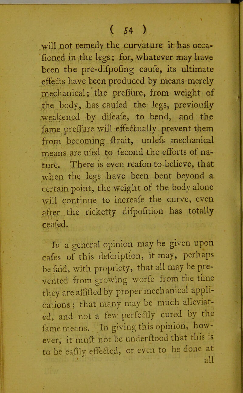 will not remedy the curvature it has occa- fioned in the legs; for, whatever may have been the pre-difpofing caufe, its ultimate effects have been produced by means merely mechanical; thp prefTure, from weight of jthe body, has caufed the legs, previoufly .weakened by difeafe, to bend, and the fame prcffure will effe6lually prevent them from becoming ftrait, unlefs mechanical means are uled to fecond the efforts of na- ture. There is even reafon to believe, that when the legs have been bent beyond a certain point, the weight of the body alone will continue to increafe the curve, even after . the ricketty difpofition has totally ceafed. If a general opinion may be given upon cafes of this defcription, it may, perhaps be faid, with propriety, that all may be pre- vented from growing worfe from the time they are afiifted by proper mechanical appli- cations ; that many may be much alleviat- ed, and not a few perfeftly cured by the fame means, hi giving this opinion, how- ever, it muft not be underftood that this :s to be eafily cffc6kd, or even to be done at