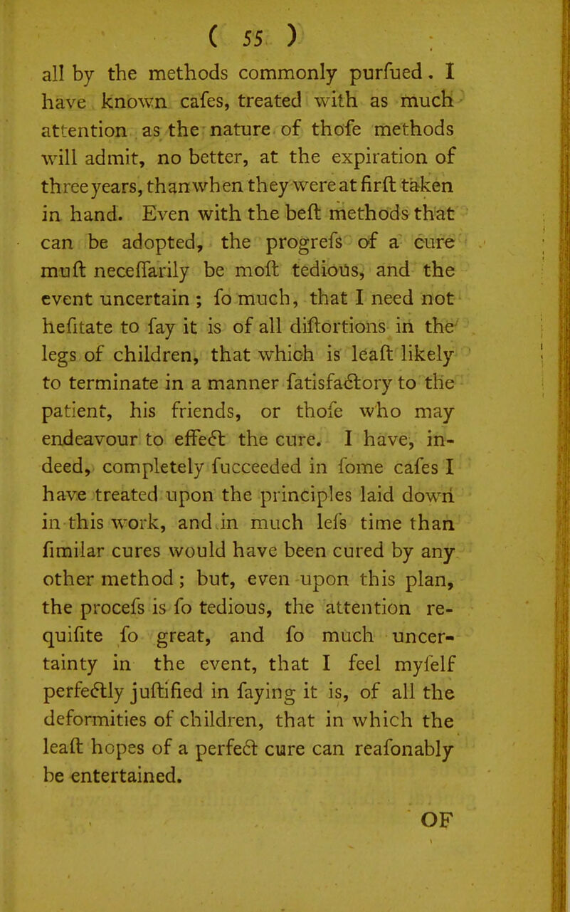 all by the methods commonly purfued. I have known cafes, treated with as much attention as the nature, of thofe methods will admit, no better, at the expiration of three years, than when they were at firft taken in hand. Even with the beft methods that can be adopted, the progrefs of a cure muft neceflarily be moft tedions, and the event uncertain ; fo much, that I need not hefitate to fay it is of all diflortions in the legs of children, that which is leaft likely to terminate in a manner fatisfa(Slory to the patient, his friends, or thofe who may endeavour to effe<5l the cure. I have, in- deed, completely fucceeded in fome cafes I have treated upon the principles laid dowii in this work, and in much lefs time than fimilar cures would have been cured by any other method; but, even upon this plan, the procefs is fo tedious, the attention re- quifite fo great, and fo much uncer- tainty in the event, that I feel myfelf perfectly juftified in faying it is, of all the deformities of children, that in which the leaft hopes of a perfeft cure can reafonably be entertained. OF