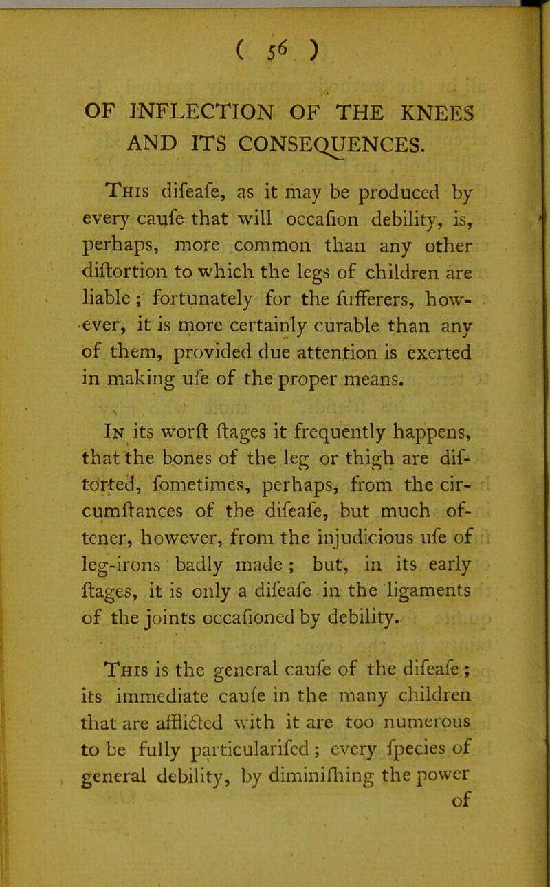 OF INFLECTION OF THE KNEES AND ITS CONSEQUENCES. This difeafe, as it may be produced by every caufe that will occafion debility, is, perhaps, more common than any other diftortion to which the legs of children are liable; fortunately for the fufFerers, how- ever, it is more certainly curable than any of them, provided due attention is exerted in making ufe of the proper means. In its worfl: ftages it frequently happens, that the bones of the leg or thigh are dif- tdrted, fometimes, perhaps, from the cir- cumftances of the difeafe, but much of- tener, however, from the injudicious ufe of leg-irons badly made ; but, in its early ftages, it is only a difeafe in the ligaments of the joints occafioned by debility. This is the general caufe of the difeafe ; its immediate caufe in the many children that are affli61ed with it are too numerous to be fully particularifed; every fpecies of general debility, by diminilliing the power of