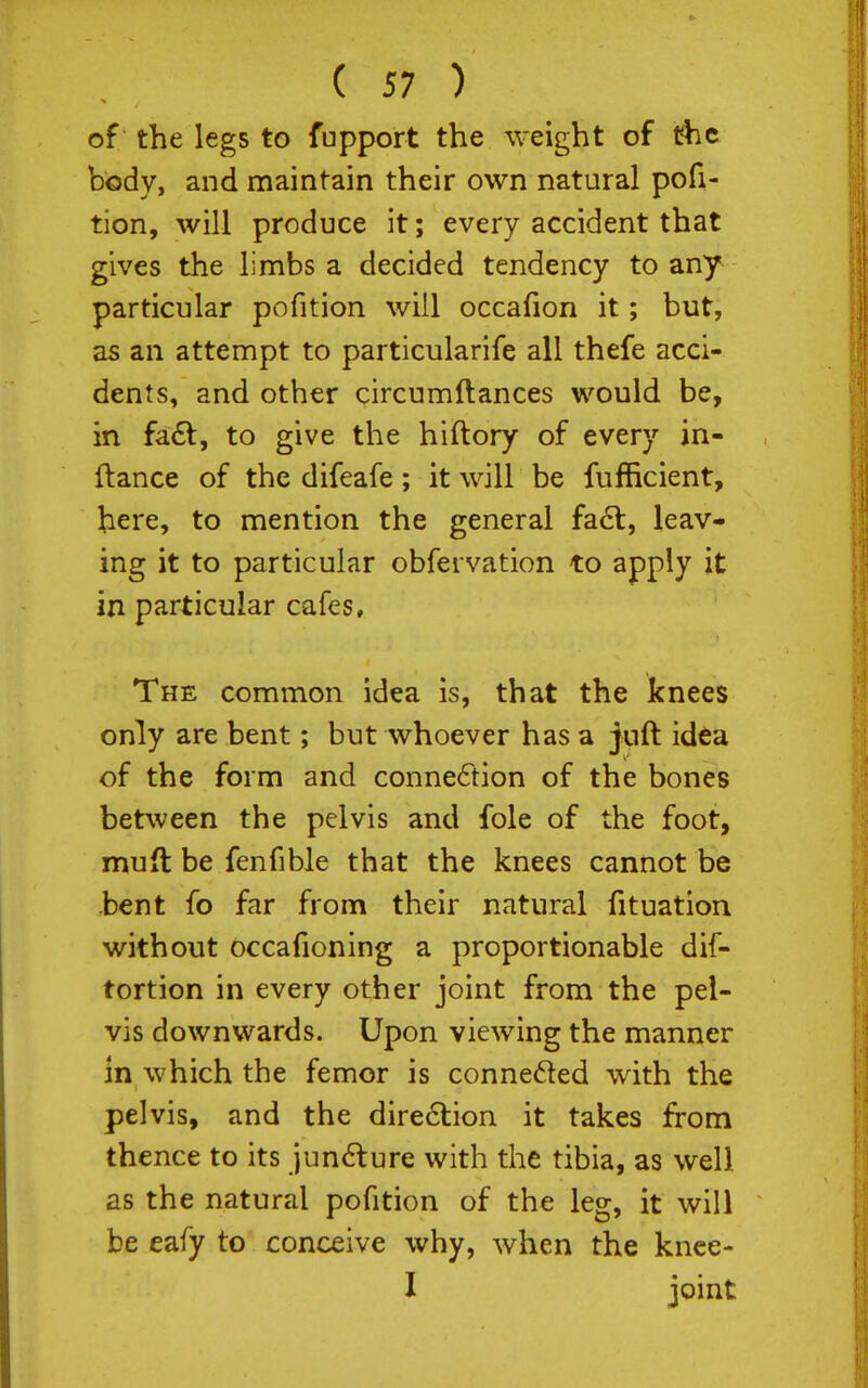 of the legs to fupport the weight of the body, and maintain their own natural pofi- tion, will produce it; every accident that gives the limbs a decided tendency to any particular pofition will occafion it; but, as an attempt to particularife all thefe acci- dents, and other circumftances would be, in fa6t, to give the hiftory of every in- ftance of the difeafe; it will be fufficient, here, to mention the general fa6t, leav- ing it to particular obfei vation to apply it in particular cafes. The common idea is, that the knees only are bent; but whoever has a juft idea of the form and connexion of the bones between the pelvis and fole of the foot, muft be fenfible that the knees cannot be bent fo far from their natural fituation without occafioning a proportionable dif- tortion in every other joint from the pel- vis downwards. Upon viewing the manner in which the femcr is conneded with the pelvis, and the dire6tion it takes from thence to its iun6lure with the tibia, as well as the natural pofition of the leg, it will be eafy to conceive why, when the knce- 1 joint