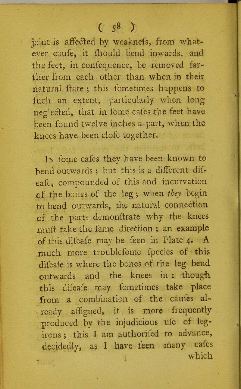 joint is affected by weaknefs, from what- ever caufe, it fhould bend inwards, and the feet, in confequence, be removed far- ther from each other than when in their natural ftate ; this fometimes happens to fuch an extent, particularly when long negle6led, that in fome cafes .the feet have been found twelve inches a-part, when the knees have been clofe together. In forne cafes they have been known to bend outwards; but this is a different dif- eafe, compounded of this and incurvation of the bones of the leg; when they begin to bend outv/ards, the natural connection of the parts demonftrate w^hy the knees muft take the fame dire6lion ; an example of this difeafe may be feen in Plate 4. A much more troublefome fpecies of this difeafe is where the bones of the leg bend outwards and the knees in : though this difeafe may fometimes take place from a combination of the caufes al- ' ready afTigned, it is more frequently produced by the injudicious ufe of leg- irons ; this I am authorifed to advance, decidedly, as I have feen many cafes which