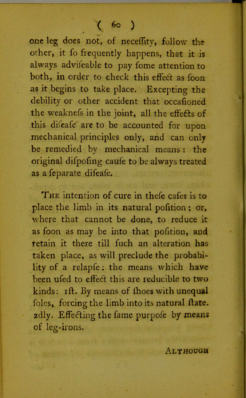 one leg does not, of neceflity, follow the other, it fo frequently happens, that it is always advifeable to pay fome attention to both, in order to check this efFed as foon as it begins to take place. Excepting the debility or other accident that occafioned the weaknefs in the joint, all the efFefts of this difcafcf are to be accounted for upon mechanical principles only, and can only be remedied by mechanical means : the original difpofing caufe to be always treated as a feparate difeafe. The intention of cure in thefe cafes is to place the limb in its natural pofition; or, where that cannot be done, to reduce it as foon as may be into that pofition, and retain it there till fuch an alteration has taken place, as will preclude the probabi- lity of a relapfe: the means which have been ufed to effect this are reducible to two kinds: ift. By means of (hoes with unequ^il folcs^ forcing the limb into its natural ftate. 2dly. EfFefting the fame purpofe by means of leg-irons. Although