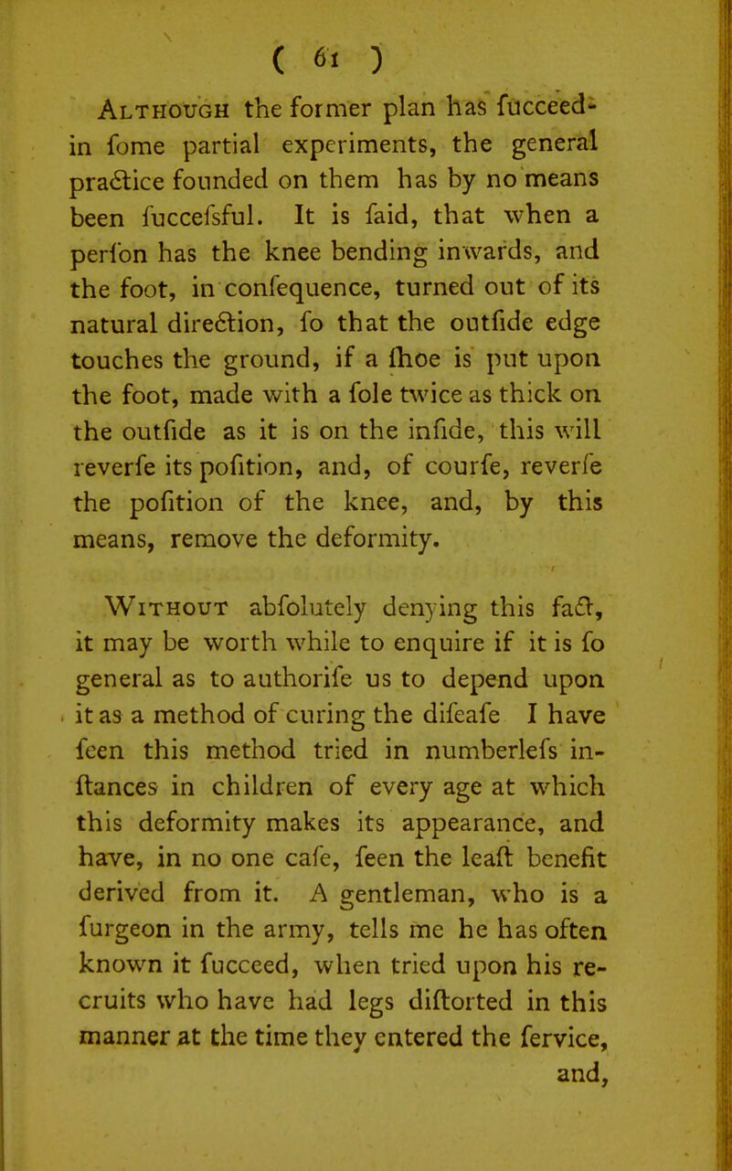 ( 6« ) Although the former plan has fucceed- in fome partial experiments, the general practice founded on them has by no means been fuccefsful. It is faid, that when a perlbn has the knee bending inwards, and the foot, in confequence, turned out of its natural direftion, fo that the outfide edge touches the ground, if a Ihoe is put upon the foot, made with a fole twice as thick on the outfide as it is on the infide, this will reverfe its pofition, and, of courfe, reverfe the pofition of the knee, and, by this means, remove the deformity. Without abfolutely denying this fadV, it may be worth while to enquire if it is fo general as to authorife us to depend upon it as a method of curing the difeafe I have feen this method tried in numberlefs in- ftances in children of every age at which this deformity makes its appearance, and have, in no one cafe, feen the leaft benefit derived from it. A gentleman, who is a furgeon in the army, tells me he has often known it fucceed, when tried upon his re- cruits who have had legs diftorted in this manner ^at the time they entered the fervice, and,