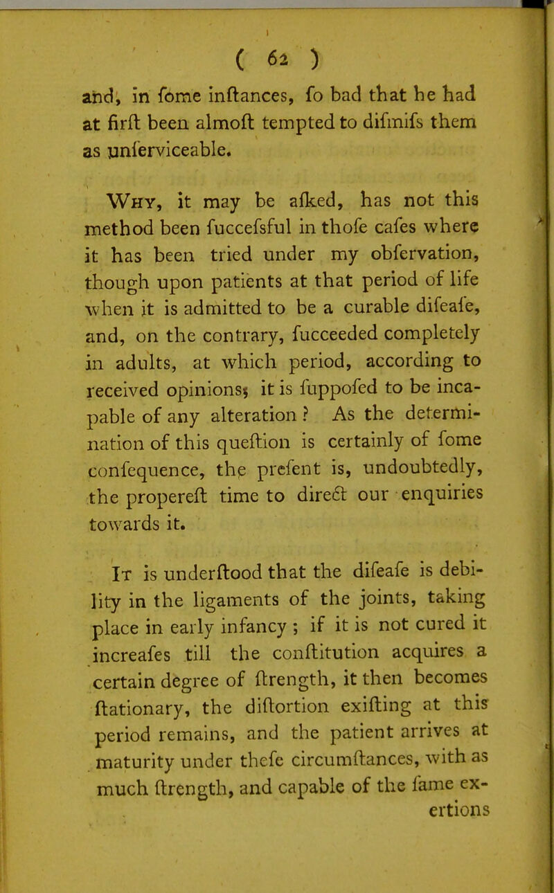 and, in fome inftances, fo bad that he had at firft been almoft tempted to difmifs them as jinlerviceable. Why, it may be alked, has not this method been fuccefsful in thofe cafes where it has been tried under my obfervation, though upon patients at that period of life when it is admitted to be a curable difeafe, and, on the contrary, fucceeded completely in adults, at which period, according to received opinionsj it is fuppofed to be inca- pable of any alteration ? As the determi- nation of this queftion is certainly of fome confequence, thp prcfent is, undoubtedly, the propereft time to direft our enquiries towards it. It is underftood that the difeafe is debi- lity in the ligaments of the joints, taking place in early infancy ; if it is not cured it increafes till the conftitution acquires a certain degree of ftrength, it then becomes ftationary, the diftortion exifting at this period remains, and the patient arrives at maturity under thefe circumftances, with as much ftrength, and capable of the fame ex- ertions