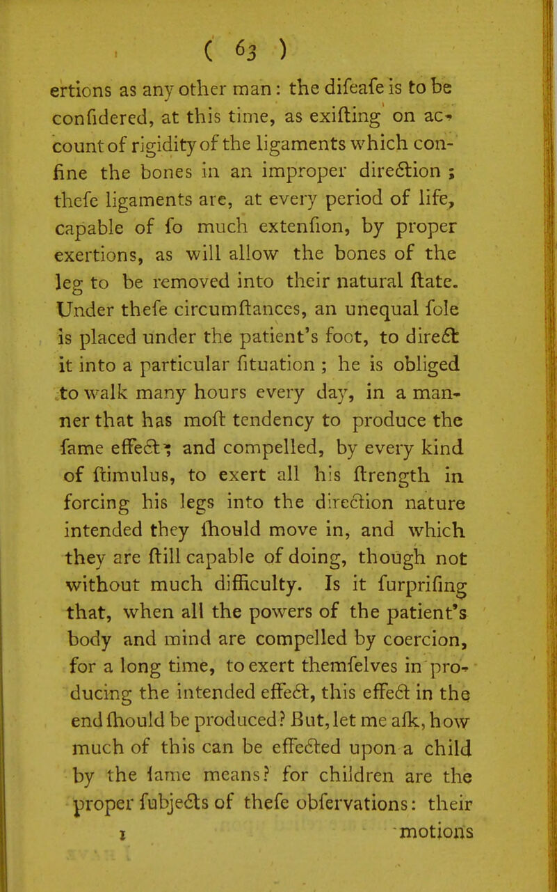 ertions as any other man: the difeafe is to be confidered, at this time, as exifting on zc^ count of rigidity of the ligaments which con- fine the bones in an improper dire6lion ; thefe ligaments are, at every period of life, capable of fo much extenfion, by proper exertions, as will allow the bones of the leg to be removed into their natural ftate. Under thefe circumftanccs, an unequal fole is placed under the patient's foot, to direct it into a particular fituation ; he is obliged :to walk many hours every day, in a man- ner that has moft tendency to produce the fame effe6t^ and compelled, by every kind of ftimulus, to exert all his ftrength in. forcing his legs into the direction nature intended they Ihould move in, and which they are ftill capable of doing, though not without much difficulty. Is it furprifmg that, when all the powers of the patient's body and mind are compelled by coercion, for a long time, to exert themfelves in pro-^ ducing the intended efFe6t, this efFe6t in the endfhould be produced? But,let me afk, how much of this can be efFe6ted upon a child by the lame means? for children are the proper fubje6ts of thefe obfervations: their I ■ motions