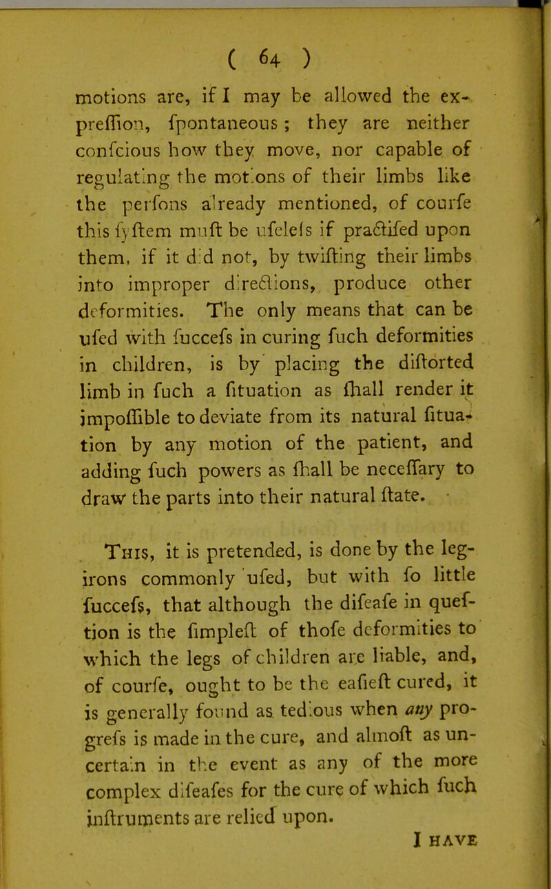 motions are, if I may be allowed the ex» preffion, fpontaneons; they are neither confcions how they move, nor capable of regulating the motons of their limbs like the perfons ah'eady mentioned, of courfe this f} flem miift be ufelefs if pradifed upon them, if it d.'d not, by twifting their limbs into improper d;re61ions, produce other deformities. The only means that can be ufed with fuccefs in curing fuch deformities in children, is by placing the diflorted limb in fuch a fituation as (hall render it jmpoffible to deviate from its natural fitua- tion by any motion of the patient, and adding fuch powers as fhall be necefTary to draw the parts into their natural ftate. This, it is pretended, is done by the leg- irons commonly ufed, but with fo little fuccefs, that although the difeafe in quef- tion is the fimplefl of thofe deformities to which the legs of children are liable, and, of courfe, ought to be the eafieft cured, it is generally found as tedious when any pro- grefs is made in the cure, and almoft as un- certain in the event as any of the more complex difeafes for the cure of which fuch inftruments are relied upon. I HAVE