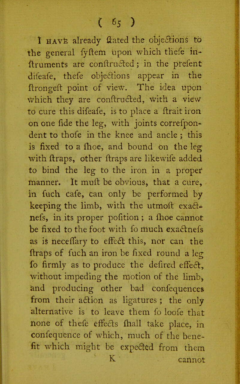 1 UAvk already liated the obje6tion§ to the general iyftem upon which thefe in- ftruments are conftrucled; in the ptefent difeafe, thefe objeftlons appear in the ftrongeft point of view. The idea i3pon \V'hich they are conftru6led, with a view to cure this difeafe, is to place a ftrait iron, on one fide the leg, with joints correfpon- dent to thofe in the knee and ancle ; this is fixed to a fhoe, and bouild on the leg with ftraps, other ftraps are likewife added to bind the leg to the iron in a proper* ftianner. It muft be obvious, that a cure, in fuch Cafe, can only be performed by keeping the limb, with the utmoft exa61^ nefs, in its proper pofition ; a flioe cannot be fixed to the foot with fo itiuch exa6tnefs as is neceflary to efFe6t this, nor can the ftraps of fuch an iron be fixed round a leg fo firmly as to produce the defired efFe6t, without impeding the motion of the Hmb> and producing other bad confequences from their a6lion as ligatures j the only alternative is to leave them fo loofe that none of thefe effecls fhall take place, in confequence of which, much of the bene- fit which might be expe(5tcd from them K cannot