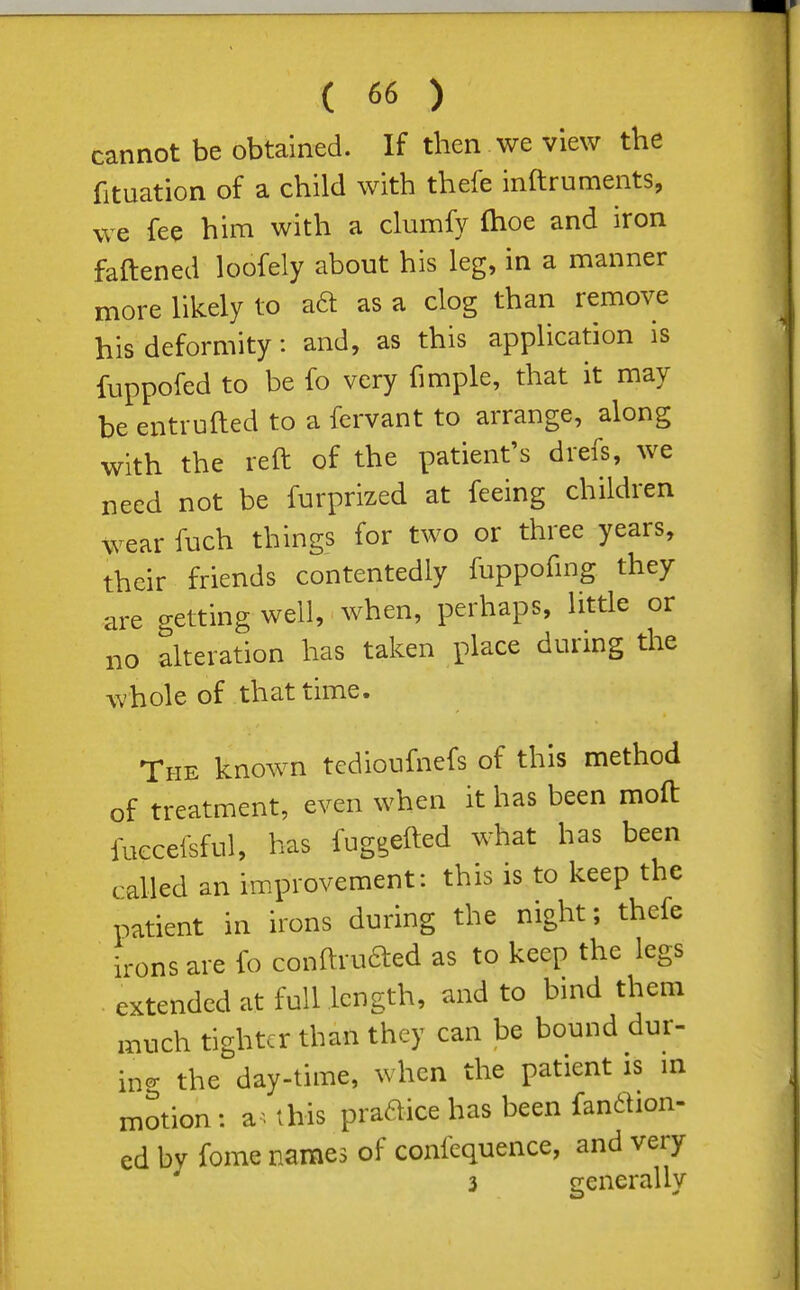 cannot be obtained. If then we view the fituation of a child with thefe inftruments, we fee him with a clumfy fhoe and iron fattened loofely about his leg, in a manner more likely to aft as a clog than remove his deformity: and, as this application is fuppofed to be fo very fimple, that it may be entrufted to a fcrvant to arrange, along with the reft of the patient's drefs, we need not be furprized at feeing children wear fuch things for two or three years, their friends contentedly fuppofmg they are getting well, when, perhaps, little or no alteration has taken place during the whole of that time. The known tcdioufnefs of this method of treatment, even when it has been moft fuccefsful, has fnggefted what has been called an improvement: this is to keep the patient in irons during the night; thefe irons are fo conftrufted as to keep the legs • extended at full length, and to bmd them much tighter than they can be bound dur- iner the day-time, when the patient is m motion : a-- this praftice has been fandtion- ed by fome names of confequence, and very 3 generally