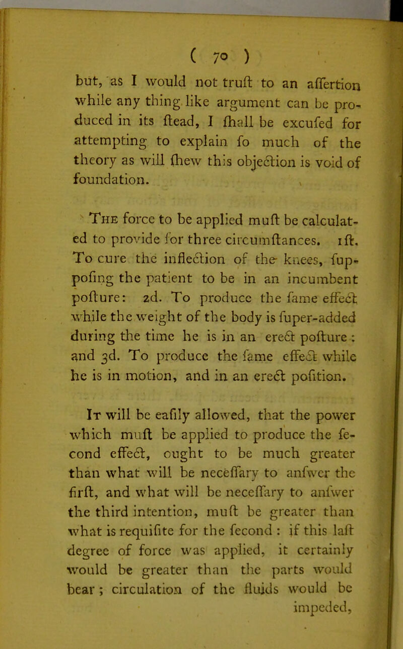 but, as I would not truft to an afiertion while any thing like argument can be pro- duced in its ftead, I (hall be excufed for attempting to explain fo much of the theory as will 0iew this objedion is void of foundation. The force to be applied muft be calculat- ed to provide for three circumftances. ift. To cure the infleclion of the- knees, fup- pofing the patient to be in an incumbent pofture: zd. To produce the fame effect while the weight of the body is fuper-added during the time he is in an ere6i: pofture : und 3d. To produce the fame effect while he is in motion, and in an ere6l pofition. It will be eafily allowed, that the power which muft be applied to produce the fe- cond effe6l, ought to be much greater than what will be neceffary to anfwer the firft, and what will be neceffary to anfwer the third intention, muft be greater than what is requifite for the fecond : if this laft degree of force was applied, it certainly would be greater than the parts would bear; circulation of the fluids would be impeded,