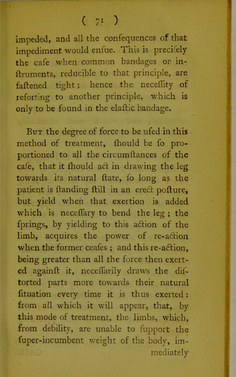 ( 7' ) impeded, and all the confequences of that impediment would enfue. This is precifely the cafe when common bandages or in- ftruments, reducible to that principle, are faftened tight; hence the neceflity of reforting to another principle, which is only to be found in the elaftic bandage. But the degree of force to be ufed in this method of treatment, fhould be fo pro- portioned to all the circumftances of the cafe, that it fhould a6l in drawing the leg towards its natural ftate, fo long as the patient is Handing ftill in an ere61: pofture, but yield when that exertion is added which is necefTary to bend the leg ; the fprings, by yielding to this a61:ion of the limb, acquires the power of re-a6lion when the former ceafes ; and this re-a6lion, being greater than all the force then exert- ed againft it, neceffarily draws the dif- torted parts more towards their natural fituation every time it is thus exerted: from all which it will appear, that, by this mode of treatment, the limbs, which, from debility, are unable to fupport the fuper-incumbent weight of the body, im- mediately